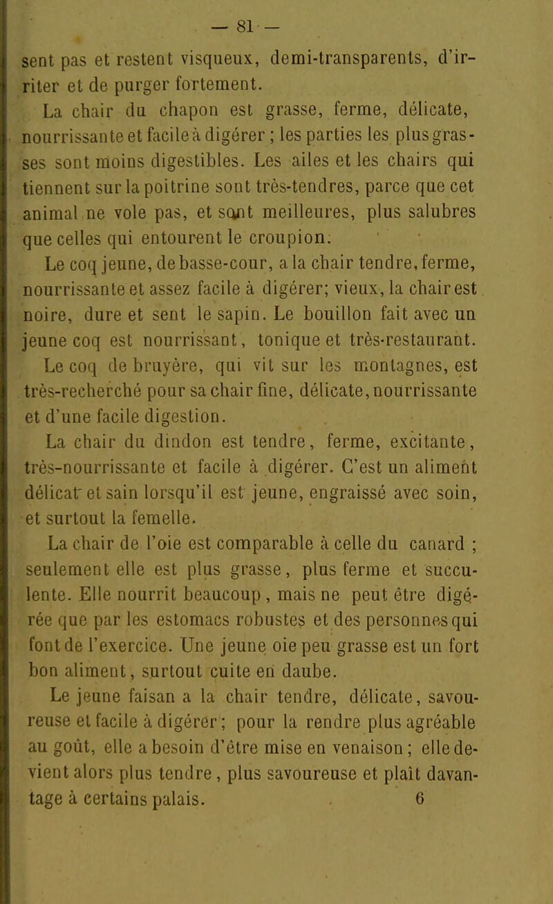 — 81- sent pas et restent visqueux, demi-transparents, d'ir- riter et de purger fortement. La chair du chapon est grasse, ferme, délicate, nourrissante et facile à digérer ; les parties les plus gras- ses sont moins digestibles. Les ailes elles chairs qui tiennent sur la poitrine sont très-tendres, parce que cet animal ne vole pas, et sq^it meilleures, plus salubres que celles qui entourent le croupion. Le coq jeune, de basse-cour, a la chair tendre, ferme, nourrissante et assez facile à digérer; vieux, la chair est noire, dure et sent le sapin. Le bouillon fait avec un jeune coq est nourrissant, tonique et très-restaurant. Le coq de bruyère, qui vit sur les montagnes, est très-recherché pour sa chair fine, délicate, nourrissante et d'une facile digestion. La chair du dindon est tendre, ferme, excitante, très-nourrissante et facile à digérer. C'est un aliment délicat et sain lorsqu'il est jeune, engraissé avec soin, et surtout la femelle. La chair de l'oie est comparable à celle du canard ; seulement elle est plus grasse, plus ferme et succu- lente. Elle nourrit beaucoup, mais ne peut être digé- rée que par les estomacs robustes et des personnes qui font de l'exercice. Une jeune oie peu grasse est un fort bon aliment, surtout cuite en daube. Le jeune faisan a la chair tendre, délicate, savou- reuse et facile à digérer ; pour la rendre plus agréable au goût, elle a besoin d'être mise en venaison ; elle de- vient alors plus tendre, plus savoureuse et plaît davan-