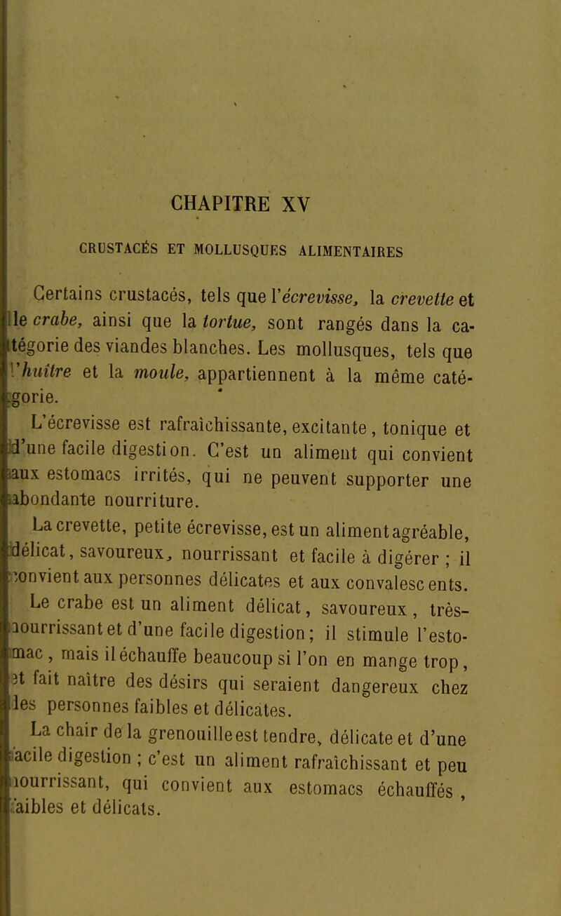 CRUSTACÉS ET MOLLUSQUES ALIMENTAIRES [Certains crustacés, tels que Vécrevisse, h crevette et le crabe, ainsi que h tortue, sont rangés dans la ca- tégorie des viandes blanches. Les mollusques, tels que ['huître et la moule, appartiennent à la même caté- :gorie. L'écrevisse est rafraîchissante, excitante , tonique et :d'une facile digestion. C'est un aliment qui convient iaux estomacs irrités, qui ne peuvent supporter une iabondante nourriture. La crevette, petite écrevisse, est un aliment agréable, délicat, savoureux, nourrissant et facile à digérer ; il -.onvientaux personnes délicates et aux convalescents. Le crabe est un aliment délicat, savoureux, très- :aourrissantet d'une facile digestion; il stimule l'esto- mac , mais il échauffe beaucoup si l'on en mange trop, 3t fait naître des désirs qui seraient dangereux chez les personnes faibles et délicates. La chair de la grenouilleest tendre, délicate et d'une acile digestion ; c'est un aliment rafraîchissant et peu lourrissant, qui convient aux estomacs échauffés , àibles et délicats.