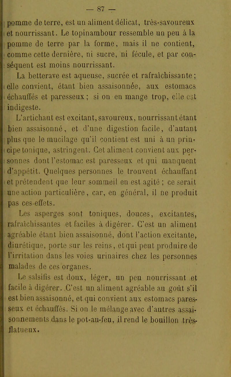 I pomme de terre, est un aliment délicat, très-savoureux 1 et nourrissant. Le topinambour ressemble un peu à la pomme de terre par la l'orme, mais il ne contient, .1 comme cette dernière, ni sucre, ni fécule, et par con- : séquent est moins nourrissant. La betterave est aqueuse, sucrée et rafraîchissante; t elle convient, étant bien assaisonnée, aux estomacs . échauffés et paresseux; si on en mange trop, elle est indigeste. L'artichaut est excitant, savoureux, nourrissant étant bien assaisonné, et d'une digestion facile, d'autant plus que le mucilage qu'il contient est uni à un prin^ 1 cipe tonique, astringent. Cet aliment convient aux per- : sonnes dont l'estomac est paresseux et qui manquent d'appétit. Quelques personnes le trouvent échauffant et prétendent que leur sommeil en est agité ; ce serait une action particulière, car, en général, il ne produit pas ces-effets. Les asperges sont toniques, douces, excitantes, rafraîchissantes et faciles à digérer. C'est un aliment agréable étant bien assaisonné, dont l'action excitante, diurétique, porte sur les reins, et qui peut produire de l'irritalion dans les voies urinaires chez les personnes malades de ces organes. Le salsifis est doux, léger, un peu nourrissant et facile à digérer. C'est un aliment agréable au goût s'il est bien assaisonné, et qui convient aux estomacs pares- seux et échauffés. Si on le mélange avec d'autres assai- sonnements dans le pot-au-feu, il rend le bouillon très- jlatueux.