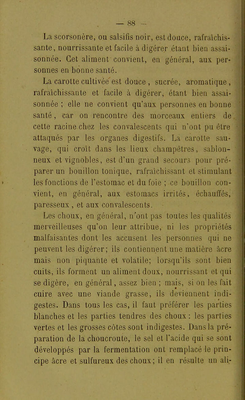 La scorsonère, ou salsifis noir, est douce, rafraîchis- sante, nourrissante et facile à digérer étant bien assai- sonnée. Cet aliment convient, en général, aux. per- sonnes en bonne santé. La carotte cultivée est douce , sucrée, aromatique, rafraîchissante et facile à digérer, étant bien assai- sonnée ; elle ne convient qu'aux personnes en bonne santé, car on rencontre des morceaux entiers de celte racine chez les convalescents qui n'ont pu être attaqués par les organes digestifs. La carotte sau- vage, qui croît dans les lieux champêtres, sablon- neux et vignobles, est d'un grand secours pour pré- parer un bouillon tonique, rafraîchissant et stimulant les fonctions de l'estomac et du foie ; ce bouillon con- vient, en général, aux estomacs irrités, échauffés, paresseux , et aux convalescents. Les choux, en général, n'ont pas toutes les qualités merveilleuses qu'on leur attribue, ni les propriétés malfaisantes dont les accusent les personnes qui ne peuvent les digérer; ils contiennent une matière acre mais non piquante et volatile; lorsqu'ils sont bien cuits, ils forment un aliment doux, nourrissant et qui se digère, en général, assez bien ; mais, si on les fait cuire avec une viande grasse, ils deviennent indi- gestes. Dans tous les cas, il faut préférer les parties blanches et les parties tendres des choux: les parties vertes et les grosses côtes sont indigestes. Dans la pré- paration de la choucroute, le sel et l'acide qui se sont développés par la fermentation ont remplacé le prin- cipe acre et sulfureux des choux; il en résulte un ali-