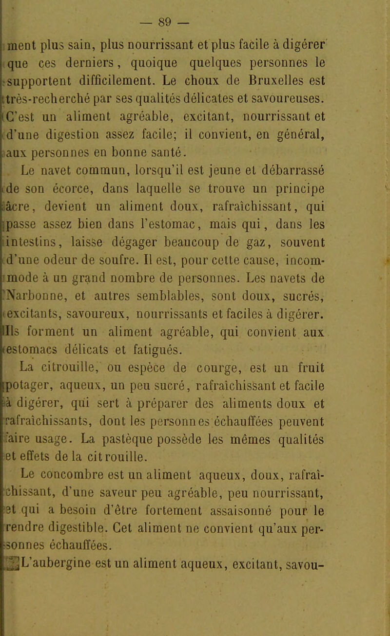 ment plus sain, plus nourrissant et plus facile à digérer' que ces derniers, quoique quelques personnes le ? supportent difficilement. Le choux de Bruxelles est ttrès-recherché par ses qualités délicates et savoureuses. iG'est un aliment agréable, excitant, nourrissant et id'une digestion assez facile; il convient, en général, aux personnes en bonne santé. Le navet commun, lorsqu'il est jeune et débarrassé ide son écorce, dans laquelle se trouve un principe ââcre, devient un aliment doux, rafraîchissant, qui (passe assez bien dans l'estomac, mais qui, dans les iintestins, laisse dégager beaucoup de gaz, souvent id'une odeur de soufre. Il est, pour cette cause, iocom- imode à un grand nombre de personnes. Les navets de 'Narbonne, et autres semblables, sont doux, sucrés, • excitants, savoureux, nourrissants et faciles à digérer. Ills forment un aliment agréable, qui convient aux testomacs délicats et fatigués. La citrouille, ou espèce de courge, est un fruit potager, aqueux, un peu sucré, rafraîchissant et facile ià digérer, qui sert à préparer des aliments doux et rafraîchissants, dont les personnes échauffées peuvent faire usage. La pastèque possède les mêmes qualités et effets delà citrouille. Le concombre est un aliment aqueux, doux, rafraî- chissant, d'une saveur peu agréable, peu nourrissant, 3t qui a besoin d'être fortement assaisonné pour le rendre digestible. Cet aliment ne convient qu'aux per- sonnes échauffées. _jL'aubergine est un aliment aqueux, excitant, savou-