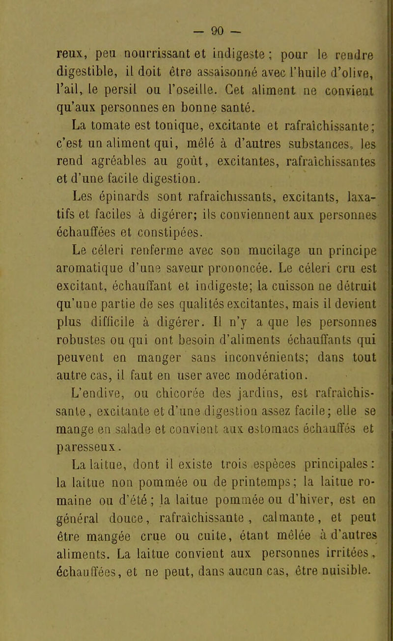 reux, peu nourrissant et indigeste ; pour le rendre ; digestible, il doit être assaisonné avec l'huile d'olive, • l'ail, le persil ou l'oseille. Cet aliment ne convient j qu'aux personnes en bonne santé. La tomate est tonique, excitante et rafraîchissante; c'est un aliment qui, mêlé à d'autres substances, les rend agréables au goût, excitantes, rafraîchissantes et d'une facile digestion. Les épinards sont rafraîchissants, excitants, laxa- tifs et faciles à digérer; ils conviennent aux personnes échauffées et constipées. Le céleri renferme avec son mucilage un principe aromatique d'une saveur prononcée. Le céleri cru est excitant, échauffant et indigeste; la cuisson ne détruit qu'une partie de ses qualités excitantes, mais il devient plus difficile à digérer. Il n'y a que les personnes robustes ou qui ont besoin d'aliments échauffants qui peuvent en manger sans inconvénients; dans tout autre cas, il faut en user avec modération. L'endive, ou chicorée des jardins, est rafraîchis- sante, excitante et d'une digestion assez facile; elle se mange en salade et convient aux estomacs échauffés et paresseux. La laitue, dont il existe trois espèces principales: la laitue non pommée ou de printemps; la laitue ro- maine ou d'été ; la laitue pommée ou d'hiver, est en général douce, rafraîchissante, calmante, et peut être mangée crue ou cuite, étant mêlée à d'autres aliments. La laitue convient aux personnes irritées, échauffées, et ne peut, dans aucun cas, être nuisible.
