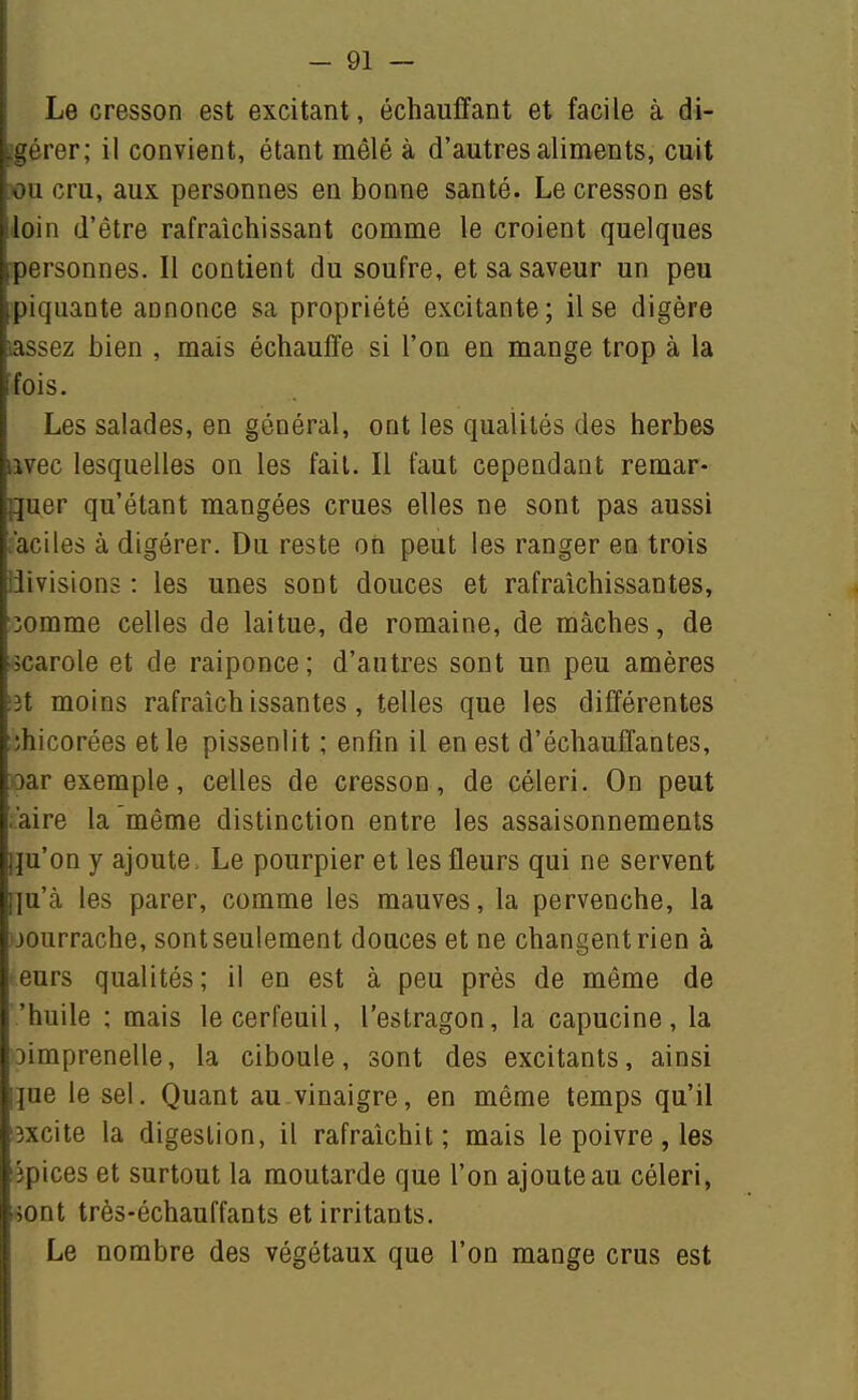 -gérer; il convient, étant mêlé à d'autres aliments, cuit ou cru, aux personnes en bonne santé. Le cresson est loin d'être rafraîchissant comme le croient quelques .personnes. Il contient du soufre, et sa saveur un peu ipiquante annonce sa propriété excitante; il se digère cassez bien , mais échauffe si l'on en mange trop à la îfois. ! Les salades, en général, ont les qualités des herbes avec lesquelles on les fait. Il faut cependant remar- quer qu'étant mangées crues elles ne sont pas aussi aciles à digérer. Du reste on peut les ranger en trois i ilivisions : les unes sont douces et rafraîchissantes, îomme celles de laitue, de romaine, de mâches, de -scarole et de raiponce ; d'autres sont un peu amères i3t moins rafraîchissantes, telles que les différentes îhicorées et le pissenlit ; enfin il en est d'échauffantes, oar exemple, celles de cresson, de céleri. On peut i'aire la même distinction entre les assaisonnements Iju'on y ajoute, Le pourpier et les fleurs qui ne servent l]u'à les parer, comme les mauves, la pervenche, la oourrache, sont seulement douces et ne changent rien à eurs qualités; il en est à peu près de même de 'huile : mais le cerfeuil, l'estragon, la capucine, la Dimprenelle, la ciboule, sont des excitants, ainsi Ijue le sel. Quant au vinaigre, en même temps qu'il iîxcite la digestion, il rafraîchit; mais le poivre, les lîpices et surtout la moutarde que l'on ajoute au céleri, i4ont très-échauffants et irritants. Le nombre des végétaux que l'on mange crus est