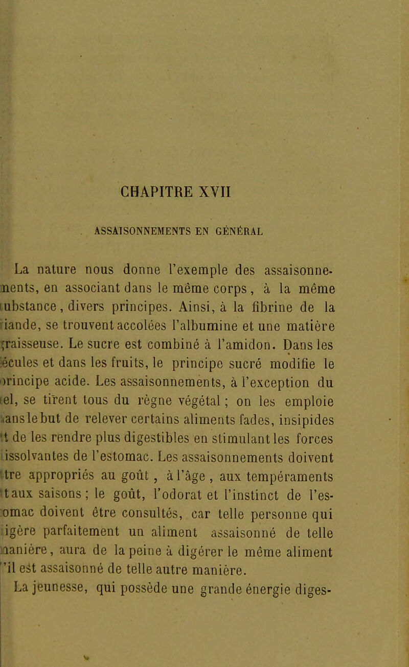 . ASSAISONNEMENTS EN GÉNÉRAL La nature nous donne l'exemple des assaisonne- jnents, en associant dans le même corps , à la même Lubstance, divers principes. Ainsi, à la fibrine de la riande, se trouvent accolées l'albumine et une matière graisseuse. Le sucre est combiné à l'amidon. Dans les «cules et dans les fruits, le principe sucré modifie le i)rincipe acide. Les assaisonnements, à l'exception du Eel, se tirent tous du règne végétal ; on les emploie aanslebut de relever certains aliments fades, insipides n de les rendre plus digestibles en stimulant les forces iissolvantes de l'estomac. Les assaisonnements doivent itre appropriés au goût, à l'âge , aux tempéraments ttaux saisons; le goût, l'odorat et l'instinct de l'es- omac doivent être consultés, car telle personne qui ligère parfaitement un aliment assaisonné de telle manière, aura de la peine à digérer le même aliment il est assaisonné de telle autre manière. La jeunesse, qui possède une grande énergie diges-