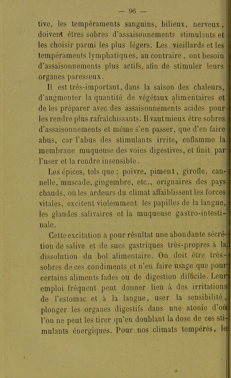 tive, les tempéraments sanguins, bilieux, nerveux, doivent êtres sobres d'assaisonnements stimulants et, les choisir parmi les plus légers. Les vieillards et les tempéraments lymphatiques, au contraire , ont besoin d'assaisonnements plus actifs, afin de stimuler leurs organes paresseux. Il est très-important, dans la saison des chaleurs,' d'augmenter la quantité de végétaux alimentaires et de les préparer avec des assaisonnements acides pour, les rendre plus rafraîchissants; 11 vaut mieux être sobres d'assaisonnements et même s'en passer, que d'en faire abus, car l'abus des stimulants irrite, enflamme la membrane muqueuse des voies digestives, et finit par l'user et la rendre insensible. Les épices, tels que : poivre, piment, girofle, can- nelle, muscade, gingembre, etc., orignaires des pays chauds, où les ardeurs du climat affaiblissent les forces vitales, excitent violemment les papilles de la langue^ les glandes salivaires et la muqueuse gastro-intesti- nale. Cette excitation a pour résultat une abondante sécré- tion de salive et de sucs gastriques très-propres à la dissolution du bol alimentaire. On doit être très- sobres de ces condiments et n'en faire usage que pour certains aliments fades ou de digestion difficile. Leur emploi fréquent peut donner lieu à des irritations de l'estomac et à la langue, user la sensibilité, plonger les organes digestifs dans une atonie d'où l'on ne peut les tirer qu'en doublant la dose de ces sti- mulants énergiques. Pour nos climats tempérés, lej