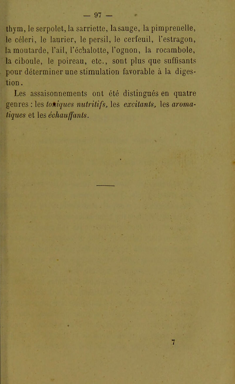 thym, le serpolet, la sarriette, la sauge, la pimprenelle, le céleri, le laurier, le persil, le cerfeuil, l'estragon, la moutarde, l'ail, l'échalotte, rognon, la rocambole, la ciboule, le poireau, etc., sont plus que suffisants pour déterminer une stimulation favorable à la diges- tion. Les assaisonnements ont été distingués en quatre genres : les ioniques nutritifs, les excitants, les aroma- tiques et les échauffants. 7