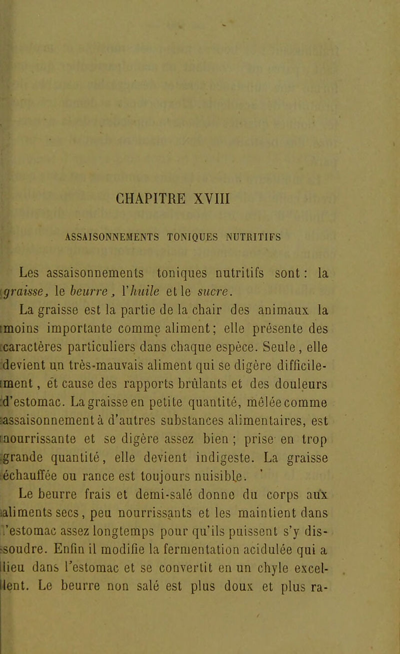 ASSAISONNEMENTS TONIQUES NUTRITIFS Les assaisonnements toniques nutritifs sont : la {graisse, le beurre, Vhuile et le sucre. La graisse est la partie de la chair des animaux la imoins importante comme aliment ; elle présente des [caractères particuliers dans chaque espèce. Seule, elle devient un très-mauvais aliment qui se digère difficile- iment, e't cause des rapports brûlants et des douleurs [d'estomac. La graisse en petite quantité, mêlée comme sassaisonnementà d'autres substances alimentaires, est (nourrissante et se digère assez bien ; prise en trop -grande quantité, elle devient indigeste. La graisse léchauffée ou rance est toujours nuisible. Le beurre frais et demi-salé donne du corps aux ialiments secs, peu nourrissants et les maintient dans l'estomac assez longtemps pour qu'ils puissent s'y dis- [■soudre. Enfin il modifie la fermentation acidulée qui a llieu dans Testomac et se convertit en un chyle excel- lent. Le beurre non salé est plus doux et plus ra-