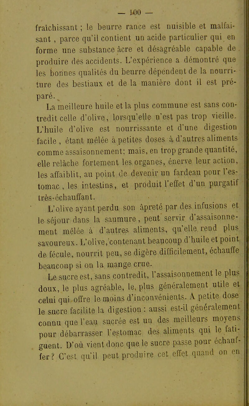 — 1^0 — fraîchissant ; le beurre rance est nuisible et malfai- sant , parce qu'il contient un acide particulier qui en forme une substance acre et désagréable capable de. produire des accidents. L'expérience a démontré que les ijorines qualités du beurre dépendent de la nourri- ture des bestiaux et de la manière dont il est pré- paré. La meilleure huile et la plus commune est sans con- tredit celle d'olive, lorsqu'elle n'est pas trop vieille. L'huile d'olive est nourrissante et d'une digestion facile, étant mêlée à petites doses à d'autres aliments comme assaisonnement; mais, en trop grande quantité, elle relâche fortement les organes, énerve leur action, les affaiblit, au point de devenir un fardeau pour l'es- tomac , les intestins, et produit l'effet d'un purgatif très-échauffant. L'olive ayant perdu son âpreté par des infusions et le séjour dans la saumure, peut servir d'assaisonne- ment mêlée à d'autres aliments, qu'elle rend plus savoureux. L'olive,'contenant beaucoup d'huile et point de fécule, nourrit peu, se digère difficilement, échauffe beaucoup si on la mange crue. Le sucre est, sans contredit, l'assaisonnement le plus doux, le plus agréable, le. plus généralement utile et celui qui offre le moins d'inconvénients. A petite dose le sucre facilite la digestion : aussi est-il généralement connu que l'eau sucrée est un des meilleurs moyens pour débarrasser l'estomac des aliments qui le fati- guent. D'où vient donc que le sucre passe pour échauf- fer? C'est qu'il peut produire cet effet quand on en