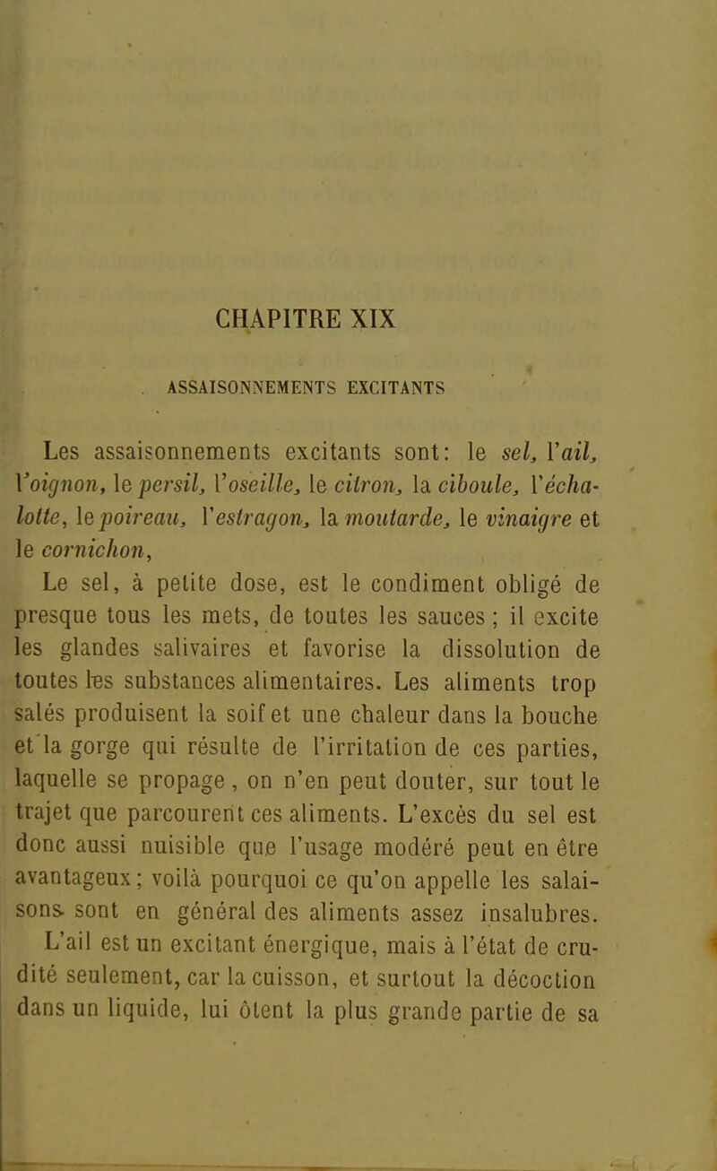 . ASSAISONNEMENTS EXCITANTS Les assaisonnements excitants sont: le sel, Vaik Voignon, le persil, Voseille, le citron, la ciboule, Vécha- lotte, le poireau, Vestragon, la. moutarde, le vinaigre et le cornichon, Le sel, à petite dose, est le condiment obligé de presque tous les mets, de toutes les sauces ; il excite les glandes salivaires et favorise la dissolution de toutes tes substances alimentaires. Les aliments trop salés produisent la soif et une chaleur dans la bouche et'la gorge qui résulte de l'irritation de ces parties, laquelle se propage, on n'en peut douter, sur tout le trajet que parcourent ces aliments. L'excès du sel est donc aussi nuisible que l'usage modéré peut en être avantageux ; voilà pourquoi ce qu'on appelle les salai- sons, sont en général des aliments assez insalubres. L'ail est un excitant énergique, mais à l'état de cru- dité seulement, car la cuisson, et surtout la décoction dans un liquide, lui ôlent la plus grande partie de sa