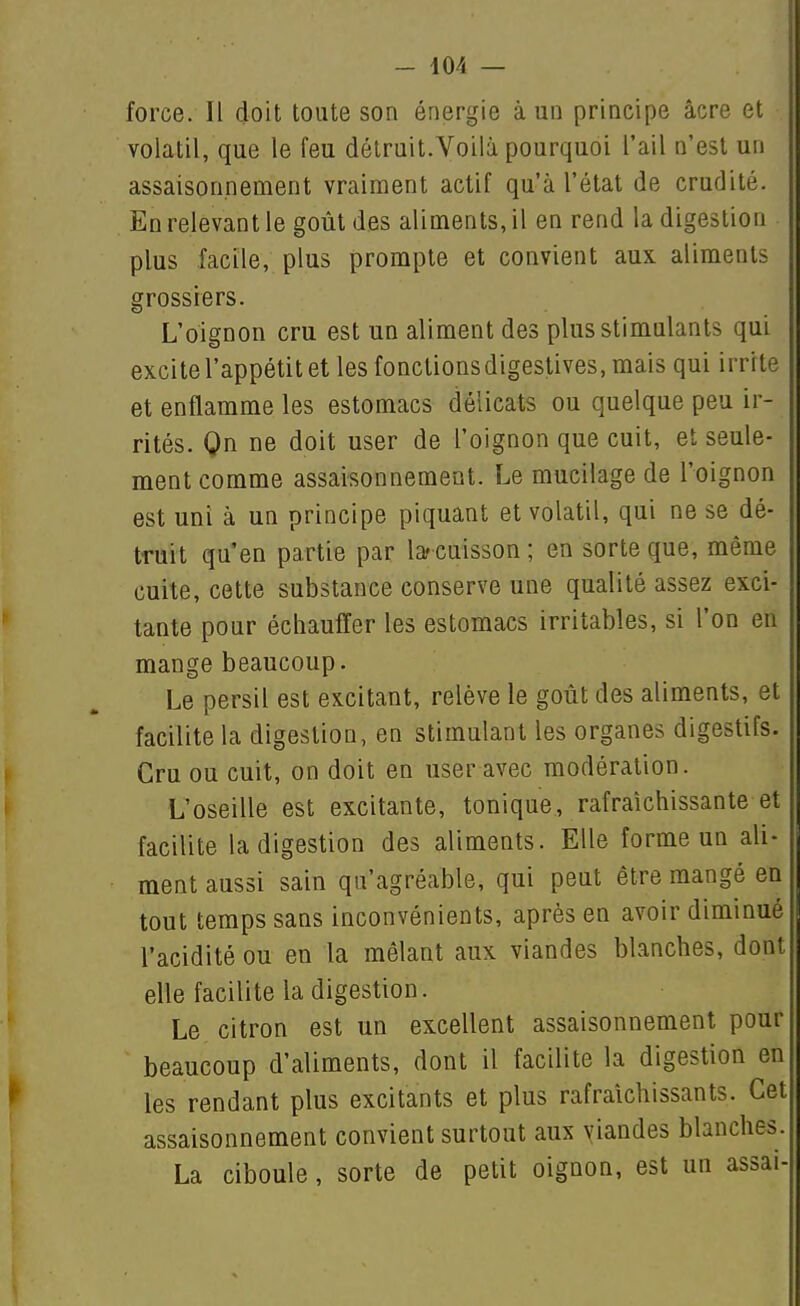 force. Il doit toute son énergie à un principe acre et volatil, que le feu détruit.Voilà pourquoi l'ail n'est un assaisonnement vraiment actif qu'à l'état de crudité. En relevant le goût des aliments, il en rend la digestion plus facile, plus prompte et convient aux aliments grossiers. L'oignon cru est un aliment des plus stimulants qui excite l'appétit et les fonctionsdigeslives, mais qui irrite et enflamme les estomacs délicats ou quelque peu ir- rités. Qn ne doit user de l'oignon que cuit, et seule- ment comme assaisonnement. Le mucilage de l'oignon est uni à un principe piquant et volatil, qui ne se dé- truit qu'en partie par la?cuisson; en sorte que, même cuite, cette substance conserve une qualité assez exci- tante pour écliaulïer les estomacs irritables, si l'on en mange beaucoup. Le persil est excitant, relève le goût des aliments, et facilite la digestion, en stimulant les organes digestifs. Cru ou cuit, on doit en user avec modération. L'oseille est excitante, tonique, rafraîchissante et facilite la digestion des aliments. Elle forme un ali- ment aussi sain qu'agréable, qui peut être mangé en tout temps sans inconvénients, après en avoir diminué l'acidité ou en la mêlant aux viandes blanches, dont elle facilite la digestion. Le citron est un excellent assaisonnement pour beaucoup d'aliments, dont il facilite la digestion en les rendant plus excitants et plus rafraîchissants. Cet assaisonnement convient surtout aux yiandes blanches. La ciboule, sorte de petit oignon, est un assai-
