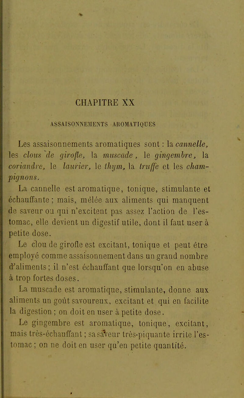 ASSAISONNEMENTS AROMATIQUES Les assaisonnements aromatiques sont : la cannelle, les clous de girofle, la muscade, le gingembre, la coriandre, le laurier, le ihym, la truffe et les cham- pignons. La cannelle est aromatique, tonique, stimulante et échauffante ; mais, mêlée aux aliments qui manquent de saveur ou qui n'excitent pas assez l'action de l'es- tomac, elle devient un digestif utile, dont il faut user à petite dose. Le clou de girofle est excitant, tonique et peut être employé comme assaisonnement dans un grand nombre d'aliments; il n'est échauffant que lorsqu'on en abuse à trop fortes doses. La muscade est aromatique, stimulante, donne aux aliments un goût savoureux, excitant et qui en facilite la digestion ; on doit en user à petite dose. Le gingembre est aromatique, tonique, excitant, mais très-échauffant; sasàVeur très-piquante irrite l'es- tomac ; on ne doit en user qu'en petite quantité.