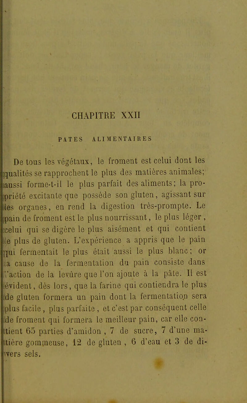 PATES ALIMENTAIRES De tous les végétaux, le froment est celui dont les qualités se rapprochent le plus des matières animales; aussi forme-t-il le plus parfait des aliments; la pro- ,priété excitante que possède son gluten, agissant sur lies organes, en rend la digestion très-prompte. Le !pain de froment est le plus nourrissant, le plus léger, celui qui se digère le plus aisément et qui contient : e plus de gluten. L'expérience a appris que le pain :jm fermentait le plus était aussi le plus blanc ; or a cause de la fermentation du pain consiste dans l'action de la levure que l'on ajoute à la pâte. Il est évident, dès lors, que la farine qui contiendra le plus de gluten formera un pain dont la fermentation sera plus facile, plus parfaite , et c'est par conséquent celle de froment qui formera le meilleur pain, car elle con- itient 65 parties d'amidon , 7 de sucre, 7 d'une ma- nière gompaeuse, 12 de gluten , 6 d'eau et 3 de di- wers sels.