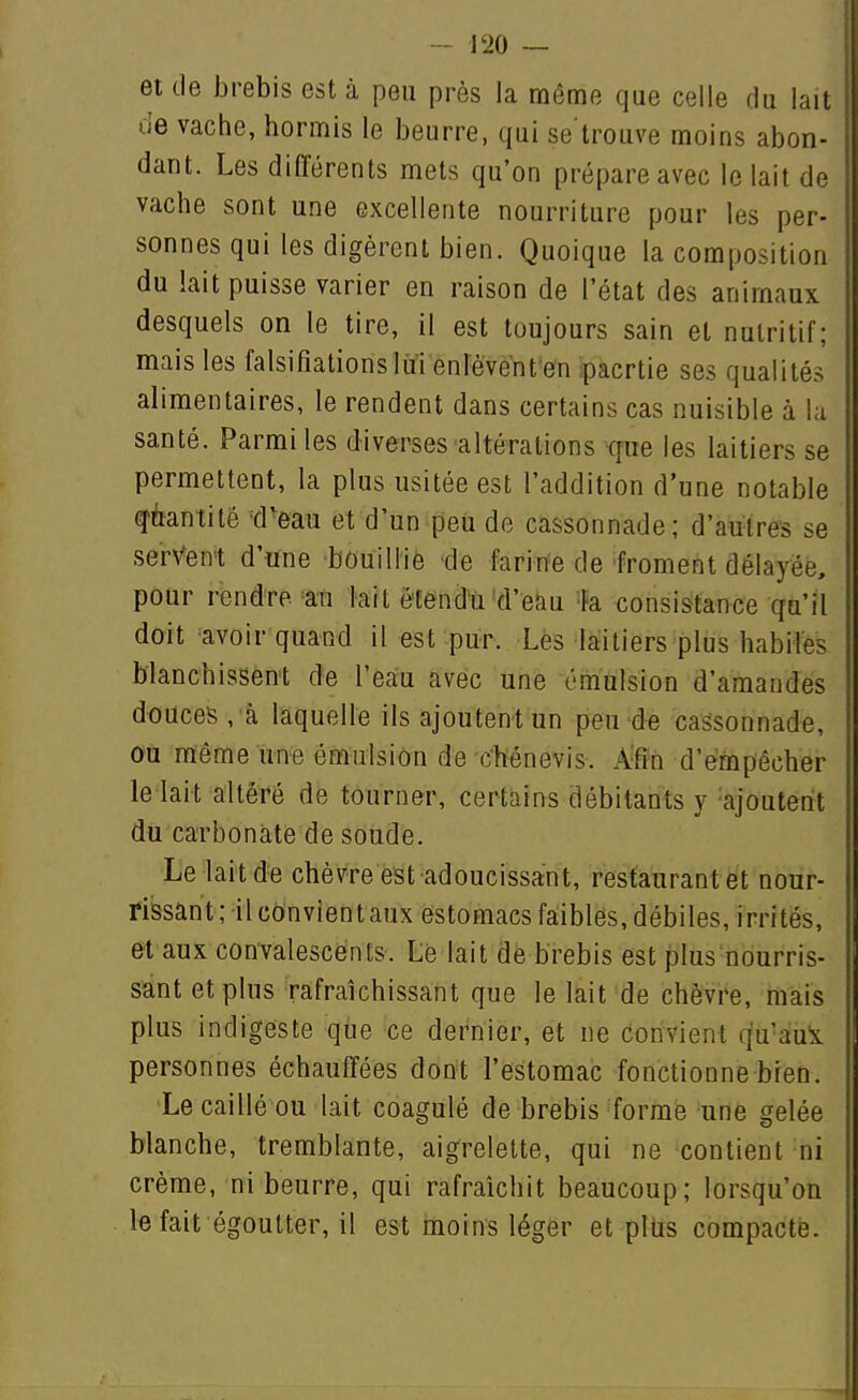 et de brebis est à peu près la même que celle du lait de vache, hormis le beurre, qui se trouve moins abon- dant. Les différents mets qu'on prépare avec le lait de vache sont une excellente nourriture pour les per- sonnes qui les digèrent bien. Quoique la composition du lait puisse varier en raison de l'état des animaux desquels on le tire, il est toujours sain et nutritif; mais les falsifialionslùi enlèventen ;pacrtie ses qualités alimentaires, le rendent dans certains cas nuisible à la santé. Parmi les diverses altérations que les laitiers se permettent, la plus usitée est l'addition d'une notable q'ùantité tPeau et d'un peu de cassonnade; d'autres se servent d'une bouillie de farine de'froment délayée, pour rendre an lait ètendù'd'e&u 'Fa consistance qu'il doit avoir quand il est pur. Lès laitiers plus habiles blanchissent de l'eau avec une émnlsion d'amandes douces , à laquelle ils ajoutent un peu de cassonnade, ou même une émulsiôn de chénevis. A-ffn d'empêcher le lait altéré dé tourner, certains débitants y ajoutent du carbonate de soude. Le lait de chèvre est adoucissant, restaurantet nour- rissant ; il cônvientaux estomacs faibles,débiles, irrités, et aux convalescents. Lé lait de brebis est plus nourris- sant et plus rafraîchissant que le lait de chèvre, mais plus indigeste que ce dernier, et ne Convient (|u'aui personnes échauffées dont l'estomac fonctionne bien. Le caillé ou lait coagulé de brebis forme une gelée blanche, tremblante, aigrelette, qui ne contient ni crème, ni beurre, qui rafraîchit beaucoup; lorsqu'on le fait égoutter, il est moins léger et pltis compacté.