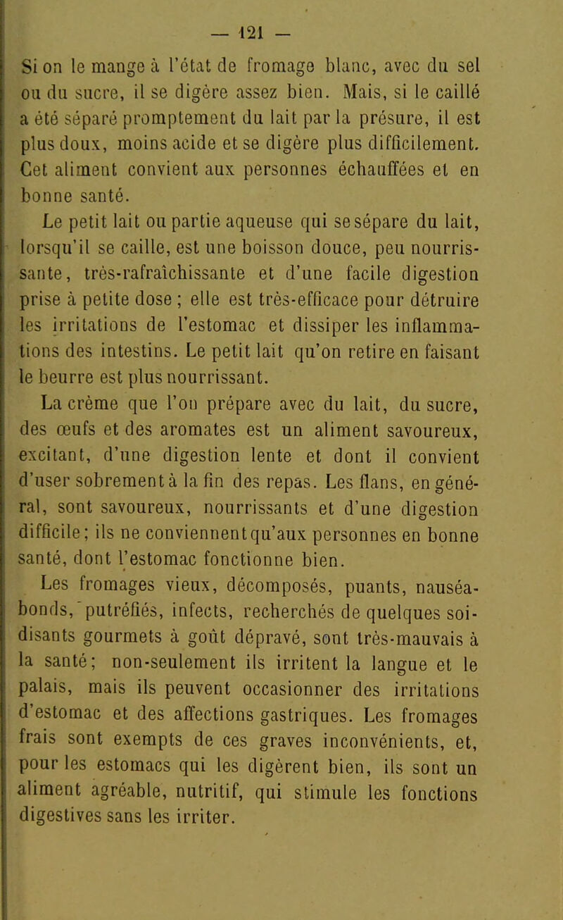 Si on le mange à l'état de fromage blanc, avec du sel ou du sucre, il se digère assez bien. Mais, si le caillé a été séparé promptement du lait par la présure, il est plus doux, moins acide et se digère plus difficilement. Cet aliment convient aux personnes échauffées et en bonne santé. Le petit lait ou partie aqueuse qui se sépare du lait, lorsqu'il se caille, est une boisson douce, peu nourris- sante, très-rafraîchissante et d'une facile digestion prise à petite dose ; elle est très-efficace pour détruire les irritations de l'estomac et dissiper les inflamma- tions des intestins. Le petit lait qu'on retire en faisant le beurre est plus nourrissant. La crème que l'on prépare avec du lait, du sucre, des œufs et des aromates est un aliment savoureux, excitant, d'une digestion lente et dont il convient d'user sobrement à la fin des repas. Les flans, en géné- ral, sont savoureux, nourrissants et d'une diçestion difficile; ils ne conviennent qu'aux personnes en bonne santé, dont l'estomac fonctionne bien. Les fromages vieux, décomposés, puants, nauséa- bonds,'putréfiés, infects, recherchés de quelques soi- disants gourmets à goût dépravé, sont très-mauvais à la santé; non-seulement ils irritent la langue et le palais, mais ils peuvent occasionner des irritations d'estomac et des affections gastriques. Les fromages frais sont exempts de ces graves inconvénients, et, pour les estomacs qui les digèrent bien, ils sont un aliment agréable, nutritif, qui stimule les fonctions digestives sans les irriter.