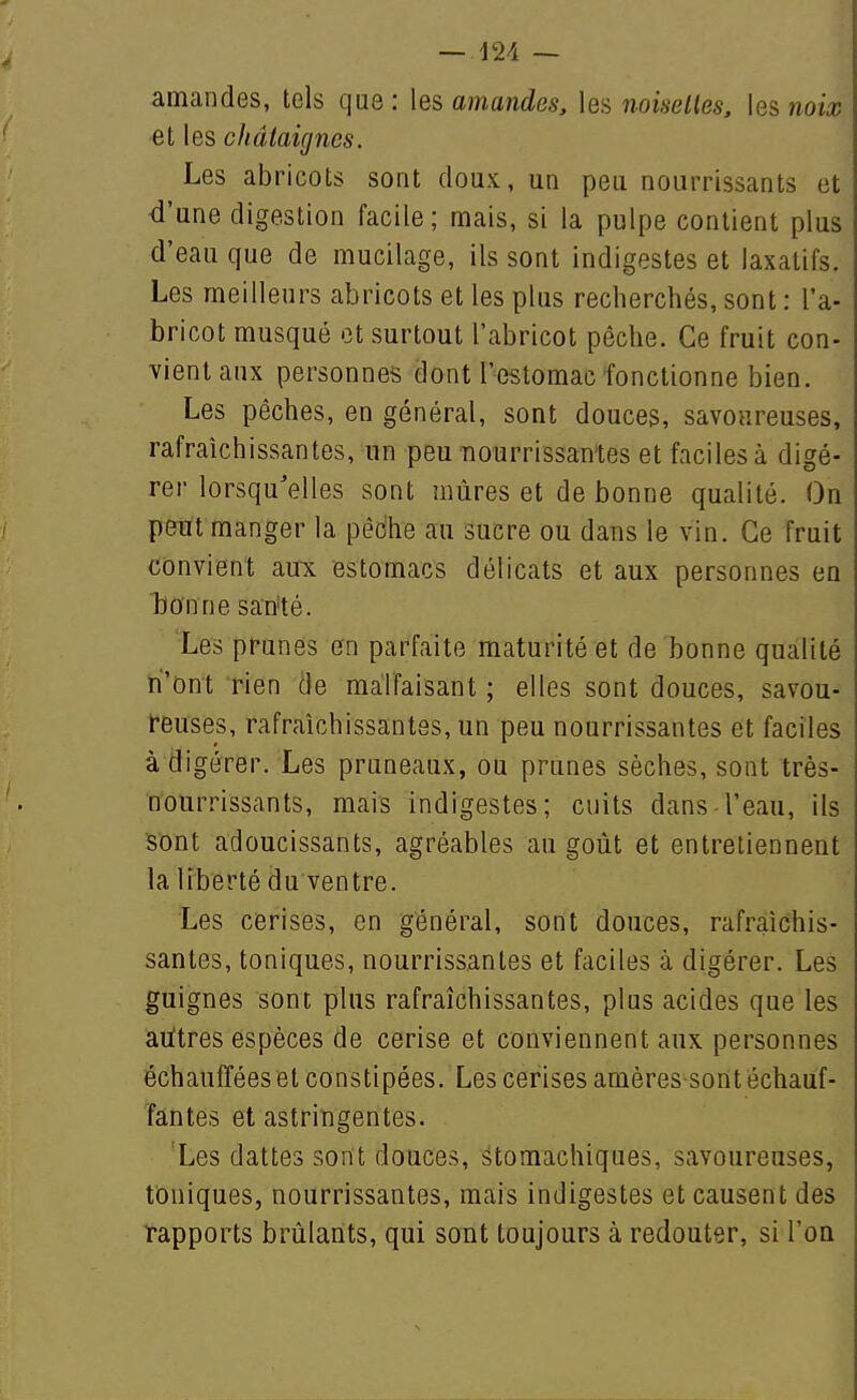 — — amandes, tels que: \e& amandes, les noiselles, les woia; et les châtaignes. Les abricots sont doux, un peu nourrissants et <i'une digestion facile; mais, si la pulpe contient plus d'eau que de mucilage, ils sont indigestes et laxatifs. Les meilleurs abricots et les plus recherchés, sont : l'a- bricot musqué et surtout l'abricot pèche. Ce fruit con- vient aux personnes dont l'estomac fonctionne bien. Les pêches, en général, sont douces, savoureuses, rafraîchissantes, un peu nourrissantes et faciles à digé- rer lorsqu'elles sont mûres et de bonne qualité. On peut manger la pêdhe au sucre ou dans le vin. Ce fruit convient aux estomacs délicats et aux personnes en bonne sarité. Les prunes en parfaite maturité et de bonne qualité n'ont rien de malfaisant ; elles sont douces, savou- reuses, rafraîchissantes, un peu nourrissantes et faciles à digérer. Les pruneaux, ou prunes sèches, sont très- nourrissants, mais indigestes; cuits dans l'eau, ils S'ont adoucissants, agréables au goût et entretiennent la liberté du ventre. Les cerises, en général, sont douces, rafraîchis- santes, toniques, nourrissantes et faciles à digérer. Les guignes sont plus rafraîchissantes, plus acides que les autres espèces de cerise et conviennent aux personnes échauffées et constipées. Les cerises amères sont échauf- fantes et astringentes. Les dattes sont douces, stomachiques, savoureuses, toniques, nourrissantes, mais indigestes et causent des rapports brûlants, qui sont toujours à redouter, si I'oq