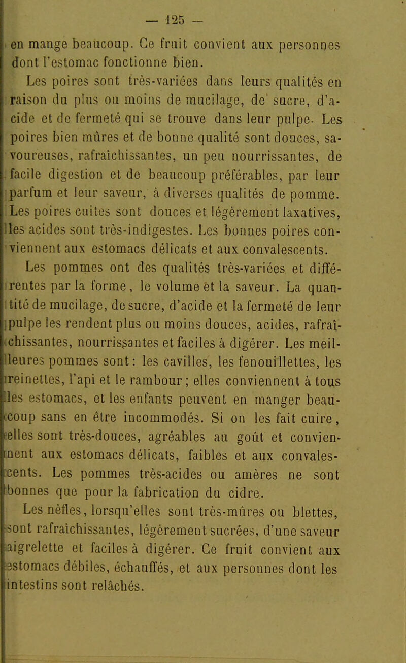 en mange beaucoup. Ce fruit convient aux personnes dont l'estomac fonctionne bien. Les poires sont très-variées dans leurs qualités en raison du plus ou moins de mucilage, de' sucre, d'a- cide et de fermeté qui se trouve dans leur pulpe- Les poires bien mûres et de bonne qualité sont douces, sa- voureuses, rafraîchissantes, un peu nourrissantes, de facile digestion et de beaucoup préférables, par leur parfum et leur saveur, à diverses qualités de pomme. Les poires cuites sont douces et légèrement laxatives, !les acides sont très-indigestes. Les bonnes poires con- viennent aux estomacs délicats et aux convalescents. Les pommes ont des qualités très-variées et diffé- srentes parla forme, le volume et la saveur. La quan- i tité de mucilage, de sucre, d'acide et la fermeté de leur ipulpe les rendent plus ou moins douces, acides, rafra;- ichissantes, nourrissantes et faciles à digérer. Les meil- lleures pommes sont: les cavilles, les fenouillettes, les ireinelles, l'api et le rambour ; elles conviennent à tous Iles estomacs, et les enfants peuvent en manger beau- ccoup sans en être incommodés. Si on les fait cuire, eelles sont très-douces, agréables au goût et convien- [nent aux estomacs délicats, faibles et aux convales- ^cents. Les pommes très-acides ou amères ne sont bonnes que pour la fabrication du cidre. Les nèfles, lorsqu'elles sont très-mûres ou blettes, ■sont rafraîchissantes, légèrement sucrées, d'une saveur laigreletle et faciles à digérer. Ce fruit convient aux •3Stomac5 débiles, échauffés, et aux personnes dont les intestins sont relâchés.