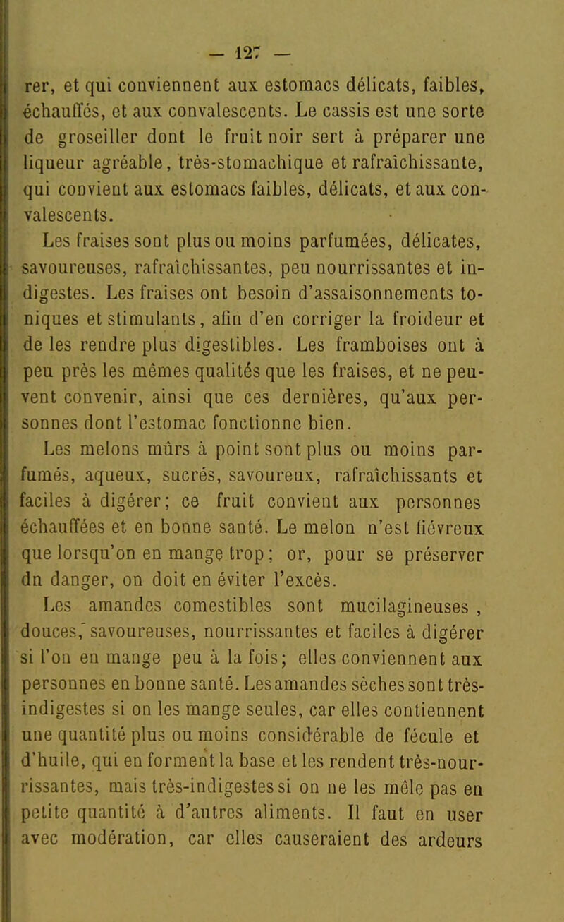 rer, et qui conviennent aux estomacs délicats, faibles, échauffés, et aux convalescents. Le cassis est une sorte de groseiller dont le fruit noir sert à préparer une liqueur agréable, très-stomachique et rafraîchissante, qui convient aux estomacs faibles, délicats, et aux con- valescents. Les fraises sont plus ou moins parfumées, délicates, savoureuses, rafraîchissantes, peu nourrissantes et in- iligestes. Les fraises ont besoin d'assaisonnements to- niques et stimulants, afin d'en corriger la froideur et lie les rendre plus digestibles. Les framboises ont à peu près les mêmes qualités que les fraises, et ne peu- ■ ent convenir, ainsi que ces dernières, qu'aux per- sonnes dont l'estomac fonctionne bien. Les melons mûrs à point sont plus ou moins par- fumés, aqueux, sucrés, savoureux, rafraîchissants et aciles à digérer; ce fruit convient aux personnes ■'Chauffées et en bonne santé. Le melon n'est fiévreux [ue lorsqu'on en mange trop ; or, pour se préserver In danger, on doit en éviter l'excès. Les amandes comestibles sont mucilagineuses , louces,'savoureuses, nourrissantes et faciles à digérer l'on en mange peu à la fois; elles conviennent aux ;)ersonnes en bonne santé. Lesamandes sèches son t très- ndigestes si on les mange seules, car elles contiennent line quantité plus ou moins considérable de fécule et l'huile, qui en forment la base et les rendent très-nour- issantes, mais très-indigestes si on ne les mêle pas en ,).3lite quantité à d'autres aliments. Il faut en user avec modération, car elles causeraient des ardeurs