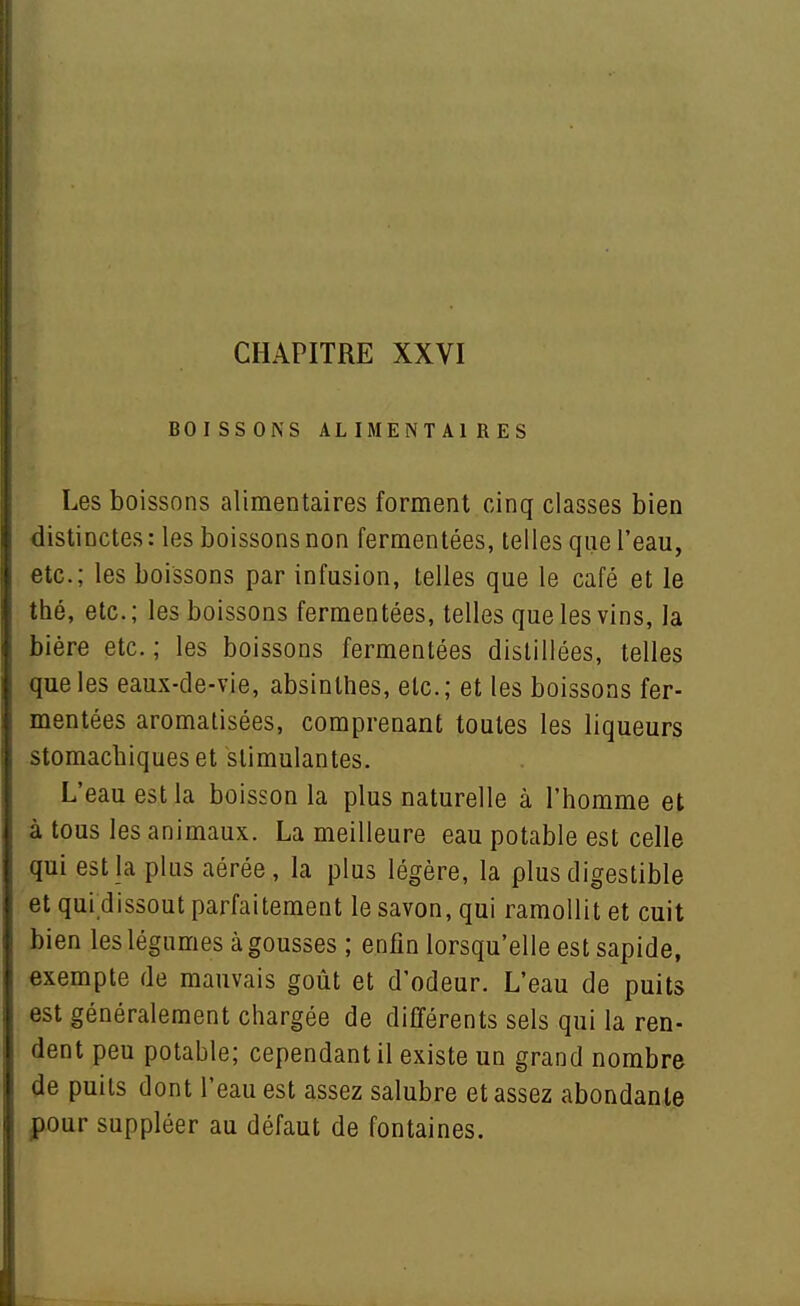 CHAPITRE XXVI BOISSONS ALIMENTAIRES Les boissons alimentaires forment cinq classes bien distinctes : les boissons non fermentées, telles que l'eau, etc.; les boissons par infusion, telles que le café et le thé, etc. ; les boissons fermentées, telles que les vins, la bière etc. ; les boissons fermentées distillées, telles que les eaux-de-vie, absinthes, etc.; et les boissons fer- mentées aromatisées, comprenant toutes les liqueurs stomachiques et stimulantes. L'eau est la boisson la plus naturelle à l'homme et à tous les animaux. La meilleure eau potable est celle qui est la plus aérée, la plus légère, la plus digestible et qui dissout parfaitement le savon, qui ramollit et cuit bien les légumes à gousses ; enfin lorsqu'elle est sapide, exempte de mauvais goût et d'odeur. L'eau de puits est généralement chargée de différents sels qui la ren- dent peu potable; cependant il existe un grand nombre de puits dont l'eau est assez salubre et assez abondante pour suppléer au défaut de fontaines.