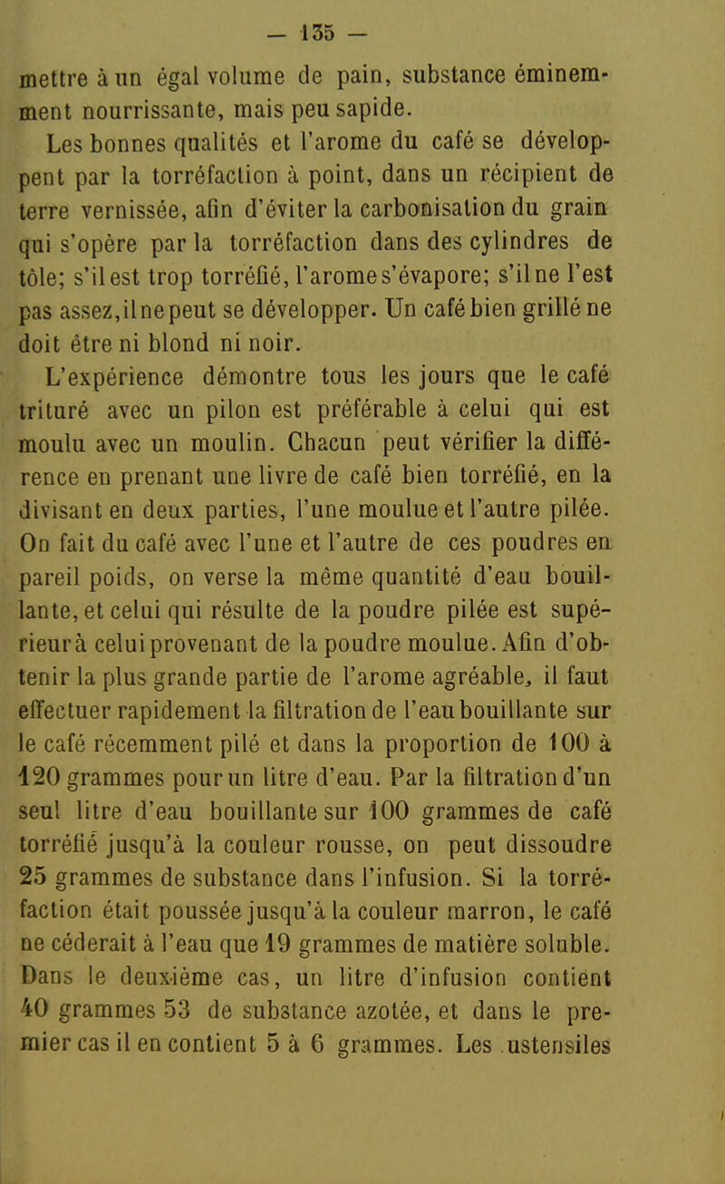 mettre à un égal volume de pain, substance éminem- ment nourrissante, mais peu sapide. Les bonnes qualités et l'arôme du café se dévelop- pent par la torréfaction à point, dans un récipient de terre vernissée, afln d'éviter la carbonisation du grain qui s'opère par la torréfaction dans des cylindres de tôle; s'il est trop torréfié, l'arôme s'évapore; s'il ne l'est pas assez,ilnepeut se développer. Un café bien grillé ne doit être ni blond ni noir. L'expérience démontre tous les jours que le café trituré avec un pilon est préférable à celui qui est moulu avec un moulin. Chacun peut vérifier la diffé- rence en prenant une livre de café bien torréfié, en la divisant en deux parties, l'une moulue et l'autre pilée. On fait du café avec l'une et l'autre de ces poudres eu pareil poids, on verse la même quantité d'eau bouil- lante, et celui qui résulte de la poudre pilée est supé- rieur à celui provenant de la poudre moulue. x\fin d'ob- tenir la plus grande partie de l'arôme agréable, il faut eifecluer rapidement la filtration de l'eau bouillante sur le café récemment pilé et dans la proportion de 100 à 120 grammes pour un litre d'eau. Par la filtration d'un seul litre d'eau bouillante sur 100 grammes de café torréfié jusqu'à la couleur rousse, on peut dissoudre 25 grammes de substance dans l'infusion. Si la torré- faction était poussée jusqu'à la couleur marron, le café ne céderait à l'eau que 19 grammes de matière soluble. Dans le deuxième cas, un litre d'infusion contient 40 grammes 53 de substance azotée, et dans le pre- mier cas il en contient 5 à 6 grammes. Les ustensiles