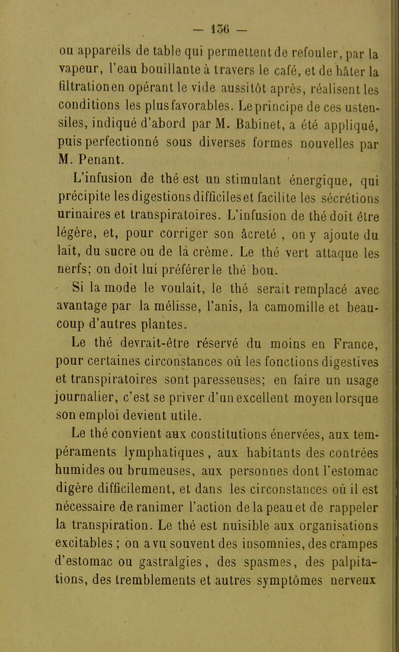 ou appareils de table qui permelterit de refouler, par la vapeur, l'eau bouillante à travers le café, et de hâter la filtrationen opérant le vide aussitôt après, réalisent les conditions les plus favorables. Le principe de ces usten- siles, indiqué d'abord par M. Babinet, a été appliqué, puis perfectionné sous diverses formes nouvelles par M. Penant. L'infusion de thé est un stimulant énergique, qui précipite les digestions difficiles et facilite les sécrétions urinaires et transpiratoires. L'infusion de thé doit être légère, et, pour corriger son âcreté , on y ajoute du lait, du sucre ou de là crème. Le thé vert attaque les nerfs; on doit lui préférer le thé bou. Si la mode le voulait, le thé serait remplacé avec avantage par la mélisse, l'anis, la camomille et beau- coup d'autres plantes. Le thé devrait-être réservé du moins en France, pour certaines circonstances où les fonctions digestives et transpiratoires sont paresseuses; en faire un usage journalier, c'est se priver d'un excellent moyen lorsque son emploi devient utile. Le thé convient aux constitutions énervées, aux tem- péraments lymphatiques, aux habitants des contrées humides ou brumeuses, aux personnes dont l'estomac digère difficilement, et dans les circonstances où il est nécessaire de ranimer l'action de la peau et de rappeler la transpiration. Le thé est nuisible aux organisations excitables ; on a vu souvent des insomnies, des crampes d'estomac ou gastralgies, des spasmes, des palpita- tions, des tremblements et autres symptômes nerveux
