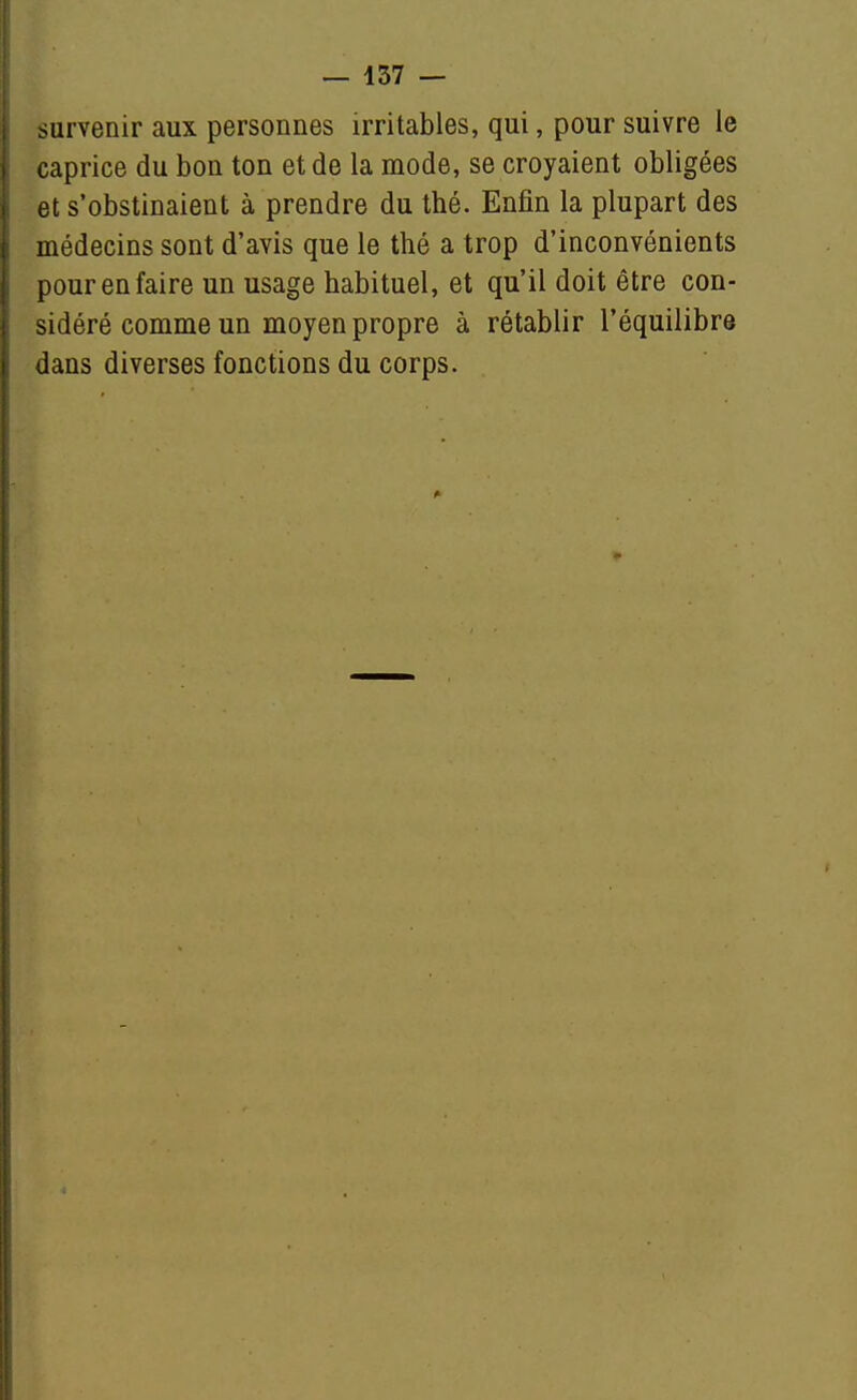 — 157 — survenir aux personnes irritables, qui, pour suivre le caprice du bon ton et de la mode, se croyaient obligées et s'obstinaient à prendre du thé. Enfin la plupart des médecins sont d'avis que le thé a trop d'inconvénients pour en faire un usage habituel, et qu'il doit être con- sidéré comme un moyen propre à rétablir l'équilibre dans diverses fonctions du corps.