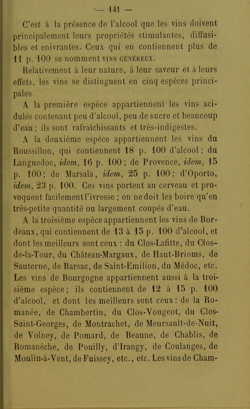 C'est à la présence de l'alcool que les vins doivent principalement leurs propriétés stimulantes, diffusi- bles et enivrantes. Ceux qui en contiennent plus de 11 p. 100 se nomment VINS GÉNÉREUX. Relativement à leur nature, à leur saveur et à leurs effets, les vins se distinguent en cinq espèces princi- pales. A la première espèce appartiennent les vins aci- dulés contenant peu d'alcool, peu de sucre et beaucoup d'eau; ils sont rafraîchissants et très-indigestes. A la deuxième espèce appartiennent les vins du Roussillon, qui contiennent 18 p. 100 d'alcool; du Languedoc, idem, 16 p. 100 ; de Provence, idem, 15 p. 100; de Marsala, idem, 25 p. 100; d'Oporto, idem, 23 p. 100. Ces vins portent au cerveau et pro- voquent facilementl'ivresse ; on ne doit les boire qu'en très-petite quantité ou largement coupés d'eau. A la troisième espèce appartiennent les vins de Bor- deaux, qui contiennent de 13 à 15 p. 100 d'alcool, et dont les meilleurs sont ceux : du Clos-Lafitte, du Clos- de-la-Tour, du Château-Margaux, de Haut-Brioms, de Sauterne, de Barsac, de Saint-Emilion, du Médoc, etc. Les vins de Bourgogne appartiennent aussi à la troi- sième espèce; ils contiennent de 12 à 15 p. 100 d'alcool, et dont les meilleurs sont ceux: de la Ro- manée, de Chambertin, du Clos-Vougeot, du Clos- Saint-Georges, de Montrachet, de Meursault-de-Nuit, de Voiney, de Pomard, de Beaune, de Chablis, de Romanèche, de Pouilly, d'Irangy, de Coulanges, de Moulin-à-Vent,deFuissey, etc., etc. Les vins de Cham-