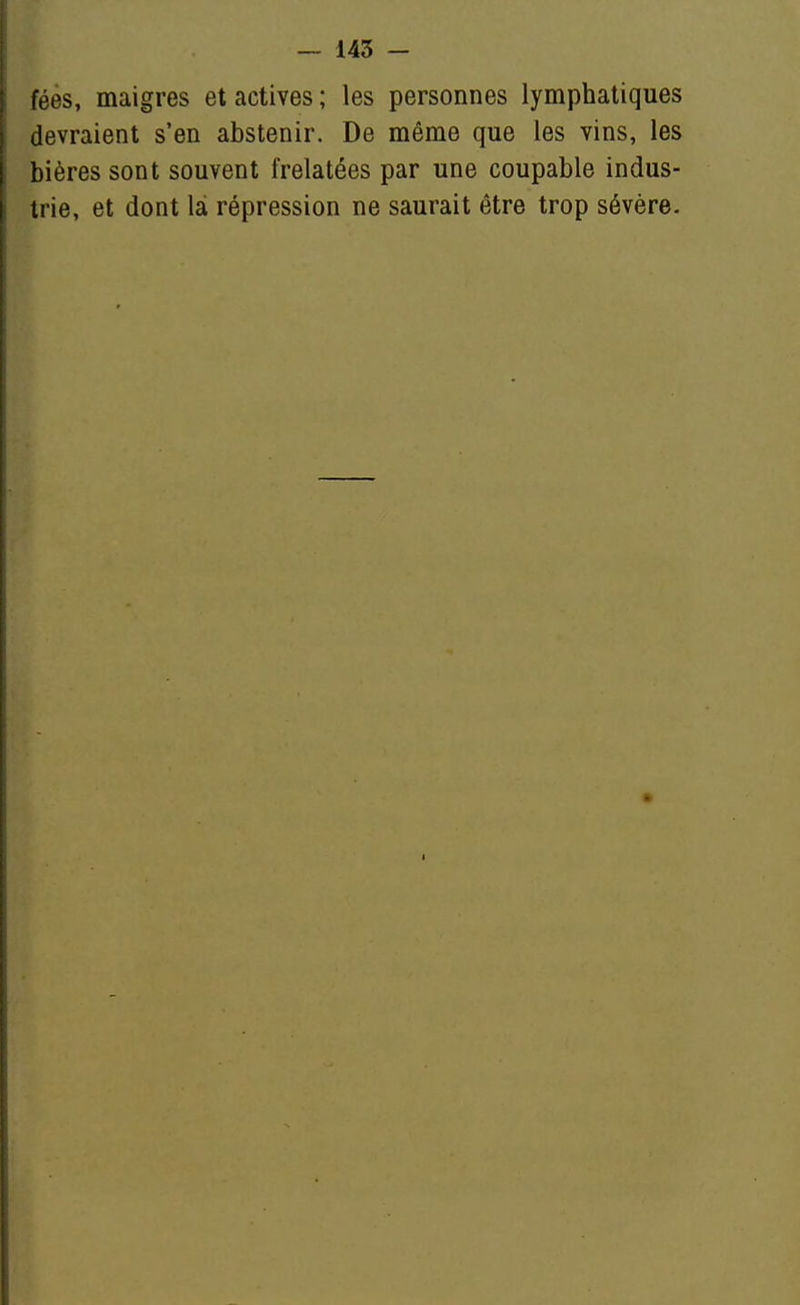 fées, maigres et actives ; les personnes lymphatiques devraient s'en abstenir. De même que les vins, les bières sont souvent frelatées par une coupable indus- trie, et dont là répression ne saurait être trop sévère.