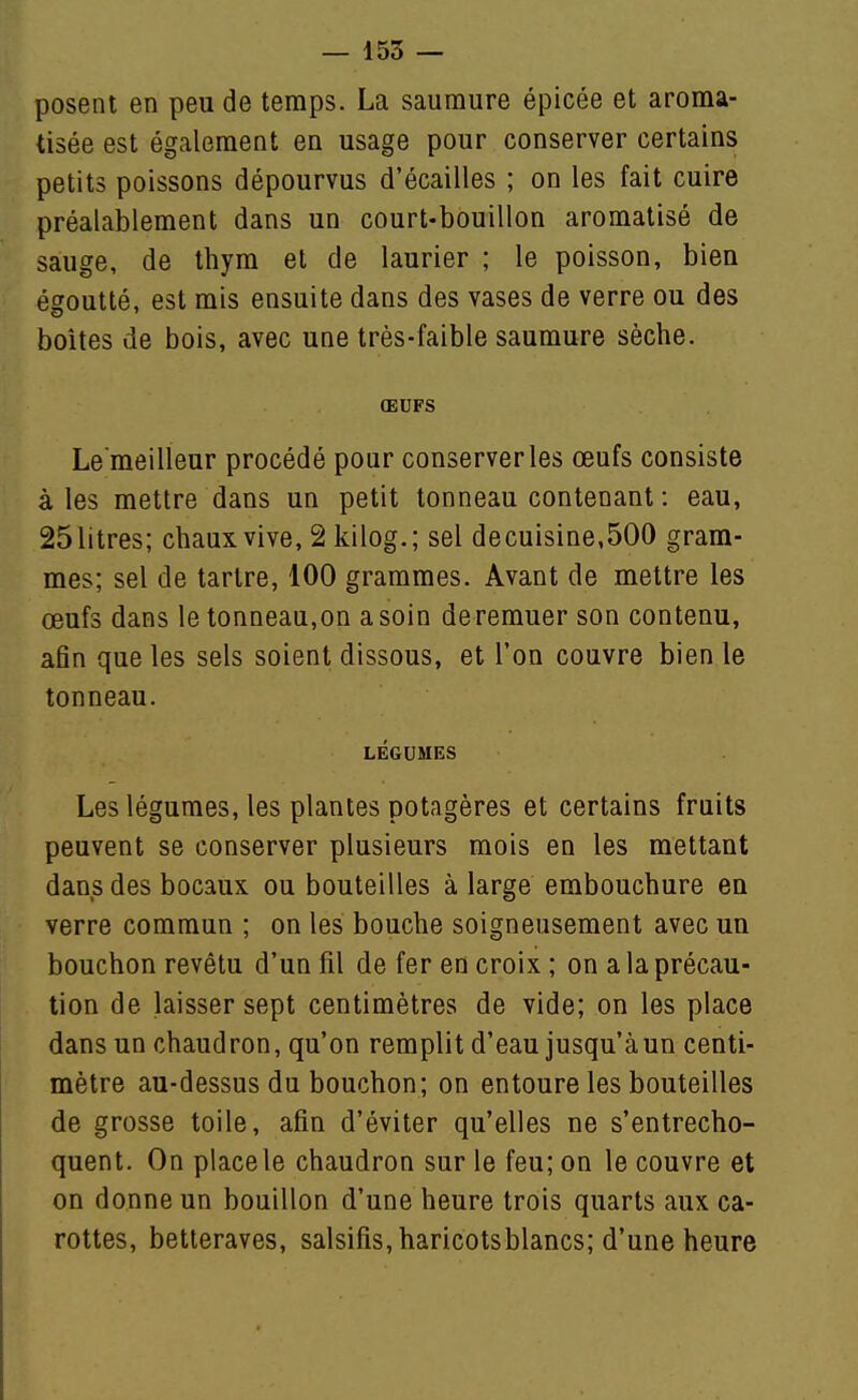 posent en peu de temps. La saumure épicée et aroma- tisée est également en usage pour conserver certains petits poissons dépourvus d'écaillés ; on les fait cuire préalablement dans un court-bouillon aromatisé de sauge, de thym et de laurier ; le poisson, bien égoutté, est mis ensuite dans des vases de verre ou des boîtes de bois, avec une très-faible saumure sèche. ŒUFS Le meilleur procédé pour conserveries œufs consiste aies mettre dans un petit tonneau contenant : eau, 25litres; chaux vive, 2 kilog.; sel decuisine,500 gram- mes; sel de tartre, 100 grammes. Avant de mettre les œufs dans le tonneau,on a soin deremuer son contenu, afin que les sels soient dissous, et l'on couvre bien le tonneau. LÉGUMES Les légumes, les plantes potagères et certains fruits peuvent se conserver plusieurs mois en les mettant dans des bocaux ou bouteilles à large embouchure en verre commun ; on les bouche soigneusement avec un bouchon revêtu d'un fil de fer en croix ; on a la précau- tion de laisser sept centimètres de vide; on les place dans un chaudron, qu'on remplit d'eau jusqu'àun centi- mètre au-dessus du bouchon; on entoure les bouteilles de grosse toile, afin d'éviter qu'elles ne s'entrecho- quent. On place le chaudron sur le feu; on le couvre et on donne un bouillon d'une heure trois quarts aux ca- rottes, betteraves, salsifis, haricotsblancs; d'une heure