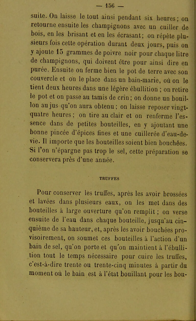 suite. On laisse le tout ainsi pendant six heures; on retourne ensuite les champignons avec un cuiller de bois, en les brisant et en les écrasant; on répète plu- sieurs fois celte opération durant deux jours, puis oa y ajoute 15 grammes de poivre noir pour chaque litre de champignons, qui doivent être pour ainsi dire en purée. Ensuite on ferme bien le pot de terre avec son couvercle et on le place dans un bain-marie, où on le tient deux heures dans une légère ébuUilion ; on retire le pot et on passe au tamis de crin; on donne un bouil- lon au jus qu'on aura obtenu; on laisse reposer vingt- quatre heures ; on tire au clair et on renferme l'es- sence dans de petites bouteilles, en y ajoutant une bonne pincée d'épices fines et une cuillerée d'eau-de- vie. Il importe que les bouteilles soient bien bouchées. Si l'on n'épargne pas trop le sel, cette préparation se conservera près d'une année. TRUFFES Pour conserver les truffes, après les avoir brossées et lavées dans plusieurs eaux, on les met dans des bouteilles à large ouverture qu'on remplit ; on verse ensuite de l'eau dans chaque bouteille, jusqu'au cin- quième de sa hauteur, et, après les avoir bouchées pro- visoirement, on soumet ces bouteilles à l'action d'un bain de sel, qu'on porte et qu'on maintient à l'ébuUi- lion tout le temps nécessaire pour cuire les truffes, c'est-à-dire trente ou trente-cinq minutes à partir du moment où le bain est à l'état bouillant pour les bou-