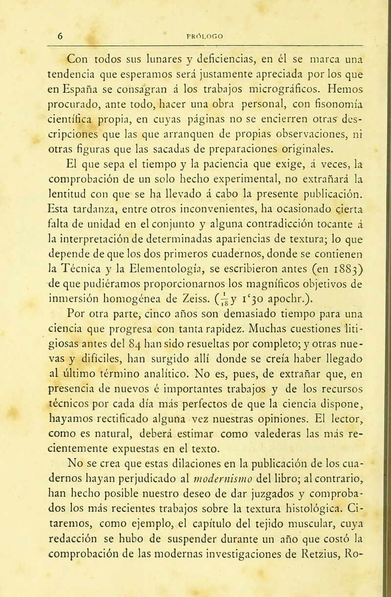 Con todos sus lunares y deficiencias, en él se marca una tendencia que esperamos será justamente apreciada por los que en España se consagran á los trabajos micrográficos. Hemos procurado, ante todo, hacer una obra personal, con fisonomía científica propia, en cuyas páginas no se encierren otras des- cripciones que las que arranquen de propias observaciones, ni otras figuras que las sacadas de preparaciones originales. El que sepa el tiempo y la paciencia que exige, á veces, la comprobación de un solo hecho experimental, no extrañará la lentitud con que se ha llevado á cabo la presente publicación. Esta tardanza, entre otros inconvenientes, ha ocasionado cierta falta de unidad en el conjunto y alguna contradicción tocante á la interpretación de determinadas apariencias de textura; lo que depende de que los dos primeros cuadernos, donde se contienen la Técnica y la Elementología, se escribieron antes (en 1883) de que pudiéramos proporcionarnos los magníficos objetivos de inmersión homogénea de Zeiss. (^y 1/30 apochr.). Por otra parte, cinco años son demasiado tiempo para una ciencia que progresa con tanta rapidez. Muchas cuestiones liti- giosas antes del 84 han sido resueltas por completo;)' otras nue- vas y difíciles, han surgido allí donde se creía haber llegado al último término analítico. No es, pues, de extrañar que, en presencia de nuevos é importantes trabajos y de los recursos técnicos por cada día más perfectos de que la ciencia dispone, hayamos rectificado alguna vez nuestras opiniones. El lector, como es natural, deberá estimar como valederas las más re- cientemente expuestas en el texto. No se crea que estas dilaciones en la publicación de los cua- dernos hayan perjudicado al modernismo del libro; al contrario, han hecho posible nuestro deseo de dar juzgados y comproba- dos los más recientes trabajos sobre la textura histológica. Ci- taremos, como ejemplo, el capítulo del tejido muscular, cuya redacción se hubo de suspender durante un año que costó la comprobación de las modernas investigaciones de Retzius, Ro-