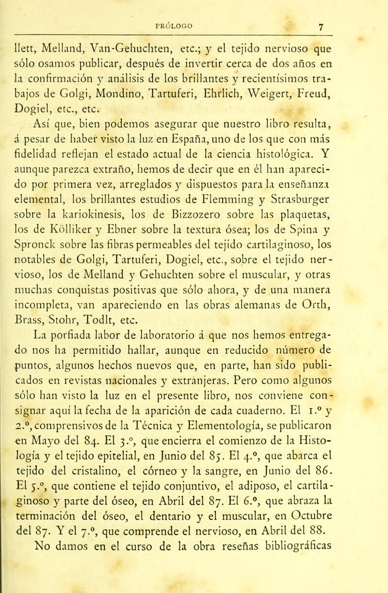 llett, Melland, Van-Gehuchten, etc.; y el tejido nervioso que sólo osamos publicar, después de invertir cerca de dos años en la confirmación y análisis de los brillantes y recientísimos tra- bajos de Golgi, Mondino, Tartuferi, Ehrlich, Weigert, Freud, Dogiel, etc., etc. Así que, bien podemos asegurar que nuestro libro resulta, á pesar de haber visto la luz en España, uno de los que con más fidelidad reflejan el estado actual de la ciencia histológica. Y aunque parezca extraño, hemos de decir que en él han apareci- do por primera vez, arreglados y dispuestos para la enseñanza elemental, los brillantes estudios de Flemming y Strasburger sobre la kariokinesis, los de Bizzozero sobre las plaquetas, los de Kólliker y Ebner sobre la textura ósea; los de Spina y Spronck sobre las fibras permeables del tejido cartilaginoso, los notables de Golgi, Tartuferi, Dogiel, etc., sobre el tejido ner- vioso, los de Melland y Gehuchten sobre el muscular, y otras muchas conquistas positivas que sólo ahora, y de una manera incompleta, van apareciendo en las obras alemanas de Orth, BrasSj Stohr, Todlt, etc. La porfiada labor de laboratorio á que nos hemos entrega- do nos ha permitido hallar, aunque en reducido número de puntos, algunos hechos nuevos que, en parte, han sido publi- cados en revistas nacionales y extranjeras. Pero como algunos sólo han visto la luz en el presente libro, nos conviene con- signar aquí la fecha de la aparición de cada cuaderno. El i.° y 2.°, comprensivos de la Técnica y Elementología, se publicaron en Mayo del 84. El 3.0, que encierra el comienzo de la Histo- logía y el tejido epitelial, en Junio del 85. El 4.0, que abarca el tejido del cristalino, el córneo y la sangre, en Junio del 86. El 5.0, que contiene el tejido conjuntivo, el adiposo, el cartila- ginoso y parte del óseo, en Abril del 87. El 6.°, que abraza la terminación del óseo, el dentario y el muscular, en Octubre del 87. Y el 7.0, que comprende el nervioso, en Abril del 88. No damos en el curso de la obra reseñas bibliográficas