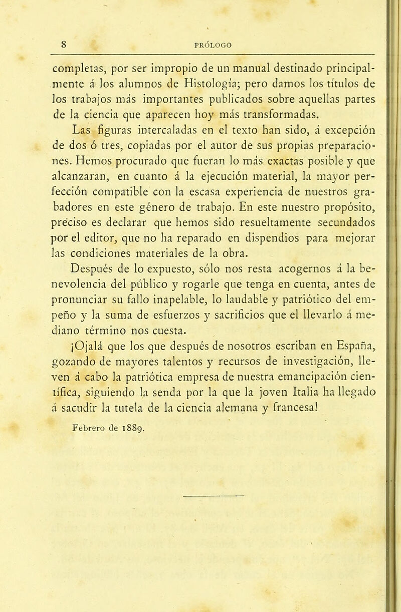 completas, por ser impropio de un manual destinado principal- mente á los alumnos de Histología; pero damos los títulos de los trabajos más importantes publicados sobre aquellas partes de la ciencia que aparecen hoy más transformadas. Las figuras intercaladas en el texto han sido, á excepción de dos ó tres, copiadas por el autor de sus propias preparacio- nes. Hemos procurado que fueran lo más exactas posible y que alcanzaran, en cuanto á la ejecución material, la mayor per- fección compatible con la escasa experiencia de nuestros gra- badores en este género de trabajo. En este nuestro propósito, preciso es declarar que hemos sido resueltamente secundados por el editor, que no ha reparado en dispendios para mejorar las condiciones materiales de la obra. Después de lo expuesto, sólo nos resta acogernos á la be- nevolencia del público y rogarle que tenga en cuenta, antes de pronunciar su fallo inapelable, lo laudable y patriótico del em- peño y la suma de esfuerzos y sacrificios que el llevarlo á me- diano término nos cuesta. ¡Ojalá que los que después de nosotros escriban en España, gozando de mayores talentos y recursos de investigación, lle- ven á cabo la patriótica empresa de nuestra emancipación cien- tífica, siguiendo la senda por la que la joven Italia ha llegado á sacudir la tutela de la ciencia alemana y francesa! Febrero de 1889.