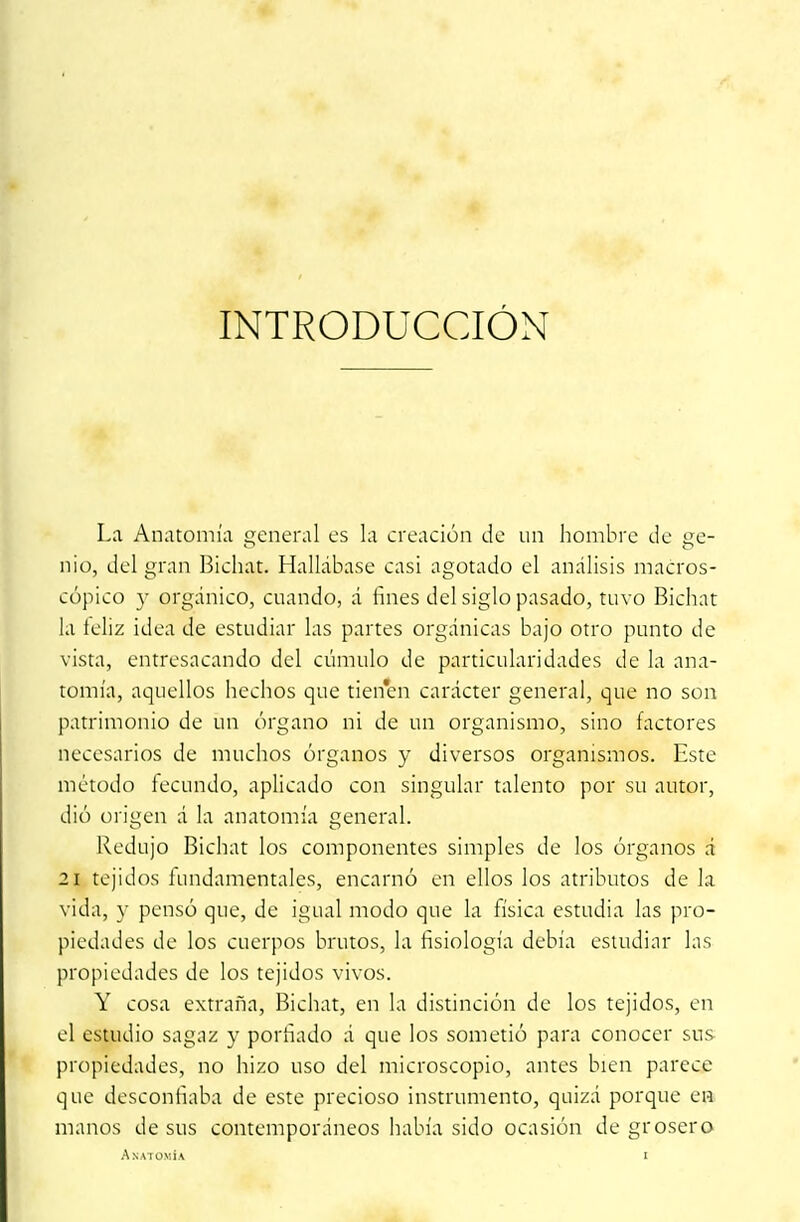 INTRODUCCIÓN La Anatomía general es la creación de un hombre de se- nio, del gran Bicháis. Hallábase casi agotado el análisis macros- cópico y orgánico, cuando, á fines del siglo pasado, tuvo Bichat la feliz idea de estudiar las partes orgánicas bajo otro punto de vista, entresacando del cúmulo de particularidades de la ana- tomía, aquellos hechos que tienen carácter general, que no son patrimonio de un órgano ni de un organismo, sino factores necesarios de muchos órganos y diversos organismos. Este método fecundo, aplicado con singular talento por su autor, dió origen á la anatomía general. Redujo Bichat los componentes simples de los órganos á 21 tejidos fundamentales, encarnó en ellos los atributos de la vida, y pensó que, de igual modo que la física estudia las pro- piedades de los cuerpos brutos, la fisiología debía estudiar las propiedades de los tejidos vivos. Y cosa extraña, Bichat, en la distinción de los tejidos, en el estudio sagaz y porfiado á que los sometió para conocer sus propiedades, no hizo uso del microscopio, antes bien parece que desconfiaba de este precioso instrumento, quizá porque en manos desús contemporáneos había sido ocasión de grosero