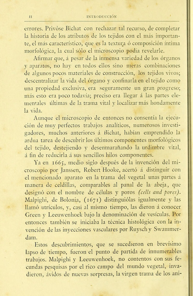 errores. Privóse Bichat con rechazar tal recurso, de completar la historia de los atributos de los tejidos con el más importan- te, el más característico, que es la textura ó composición íntima morfológica, la cual sólo el microscopio podía revelarle. Afirmar que, á pesar de la inmensa variedad de los órganos y aparatos, no ha}- en todos ellos sino meras combinaciones de algunos pocos materiales de construcción, los tejidos vivos; descentralizar la vida del órgano y confinarla en el tejido como una propiedad exclusiva, era seguramente un gran progreso; más esto era poco todavía; preciso era llegar á las partes ele- mentales últimas de la trama vital y localizar más hondamente la vida. Aunque el microscopio de entonces no consentía la ejecu- ción de muy perfectos trabajos analíticos, numerosos investi- gadores, muchos anteriores á Bichat, habían emprendido la ardua tarea de descubrirlos últimos componentes morfológicos -del tejido, destejiendo y desenmarañando la urdimbre vital, á fin de reducirla á sus sencillos hilos componentes. Ya en 1665, medio siglo después de la invención del mi- croscopio por Janssen, Robert Hooke, acertó á distinguir con el mencionado aparato en la trama del vegetal unas partes á manera de celdillas, comparables al panal de la abeja, que designó con el nombre de células y poros (cells and por es). Malpighi, de Bolonia, (1671) distinguiólas igualmente y las llamó utrículos, y, casi al mismo tiempo, las dieron á conocer Green y Leeuwenhoek bajo la denominación de vesículas. Por entonces también se iniciaba la técnica histológica con la in- vención délas inyecciones vasculares por Rnyschy Swammer- dam. Estos descubrimientos, que se sucedieron en brevísimo lapso de tiempo, fueron el punto de partida de innumerables trabajos. Malpighi y Leeuwenhoek, no contentos con sus fe- cundas pesquisas por el rico campo del mundo vegetal, inva- dieron, ávidos de nuevas sorpresas, la virgen trama de los ani-