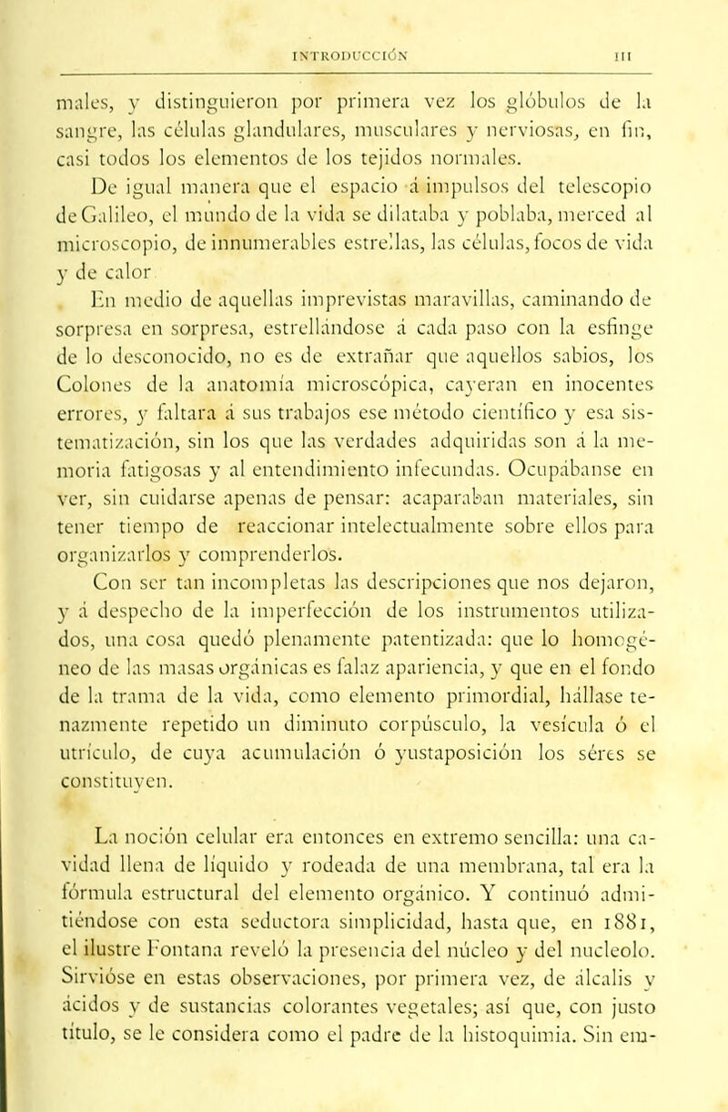 males, v distinguieron por primera vez los glóbulos de l.t sangre, las células glandulares, musculares y nerviosas, en fin, casi todos los elementos de los tejidos normales. De igual manera que el espacio d impulsos del telescopio deGalileo, el mundo de la vida se dilataba y poblaba, merced al microscopio, de innumerables estrellas, las células, focos de vida y de calor En medio de aquellas imprevistas maravillas, caminando de sorpresa en sorpresa, estrellándose á cada paso con la esfinge de lo desconocido, no es de extrañar que aquellos sabios, los Colones de la anatomía microscópica, cayeran en inocentes errores, y faltara á sus trabajos ese método científico y esa sis- tematización, sin los que las verdades adquiridas son á la me- moria fatigosas y al entendimiento infecundas. Ocupábanse en ver, sin cuidarse apenas de pensar: acaparaban materiales, sin tener tiempo de reaccionar intelectualmente sobre ellos para organizados y comprenderlos. Con ser tan incompletas las descripciones que nos dejaron, y á despecho de la imperfección de los instrumentos utiliza- dos, una cosa quedó plenamente patentizada: que lo homogé- neo de las masas orgánicas es falaz apariencia, y que en el fondo de la trama de la vida, como elemento primordial, hállase te- nazmente repetido un diminuto corpúsculo, la vesícula ó el utrículo, de cuya acumulación ó yustaposición los seres se constituyen. La noción celular era entonces en extremo sencilla: una ca- vidad llena de líquido y rodeada de una membrana, tal era la fórmula estructural del elemento orgánico. Y continuó admi- tiéndose con esta seductora simplicidad, hasta que, en 1881, el ilustre fontana reveló la presencia del núcleo y del nucléolo. Sirvióse en estas observaciones, por primera vez, de álcalis v ácidos y de sustancias colorantes vegetales; así que, con justo título, se le considera como el padre de la histoquimia. Sin era-