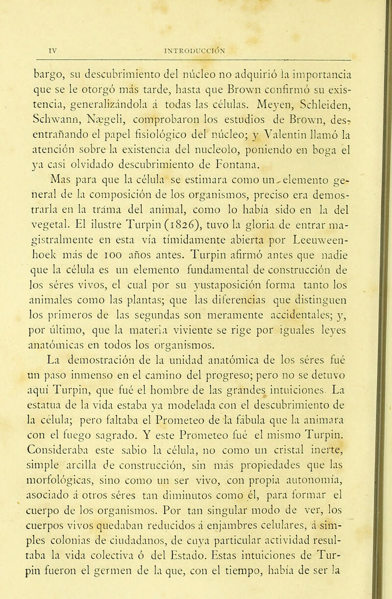 bargo, su descubrimiento del núcleo no adquirió la importancia que se le otorgó más tarde, hasta que Brown confirmó su exis- tencia, generalizándola á todas las células. Meyen, Schleiden, Schwann, Naegeli, comprobaron los estudios de Brown, des- entrañando el papel fisiológico del núcleo; y Valentín llamó la atención sobre la existencia del nucléolo, poniendo en boga el ya casi olvidado descubrimiento de Fontana. Mas para que la célula se estimara como un^ elemento ge- neral de la composición de los organismos, preciso era demos- trarla en la trama del animal, como lo había sido en la del vegetal. El ilustre Turpin (1826), tuvo la gloria de entrar ma- gistralmente en esta vía tímidamente abierta por Leeuween- hoek más de 100 años antes. Turpin afirmó antes que nadie que la célula es un elemento fundamental de construcción de los séres vivos, el cual por su yustaposición forma tanto los animales como las plantas; que las diferencias que distinguen los primeros de las segundas son meramente accidentales; y, por último, que la materia viviente se rige por iguales leyes anatómicas en todos los organismos. La demostración de la unidad anatómica de los séres fué un paso inmenso en el camino del progreso; pero no se detuvo aquí Turpin, que fué el hombre de las grandes intuiciones. La estatua de la vida estaba ya modelada con el descubrimiento de la célula; pero faltaba el Prometeo de la fábula que la animara con el luego sagrado. Y este Prometeo fué el mismo Turpin. Consideraba este sabio la célula, no como un cristal inerte, simple arcilla de construcción, sin más propiedades que las morfológicas, sino como un ser vivo, con propia autonomía, asociado á otros séres tan diminutos como él, para formar el cuerpo de los organismos. Por tan singular modo de ver, los cuerpos vivos quedaban reducidos á enjambres celulares, á sim- ples colonias de ciudadanos, de cuya particular actividad resul- taba la vida colectiva ó del Estado. Estas intuiciones de Tur- pin fueron el germen de la que, con el tiempo, había de ser la