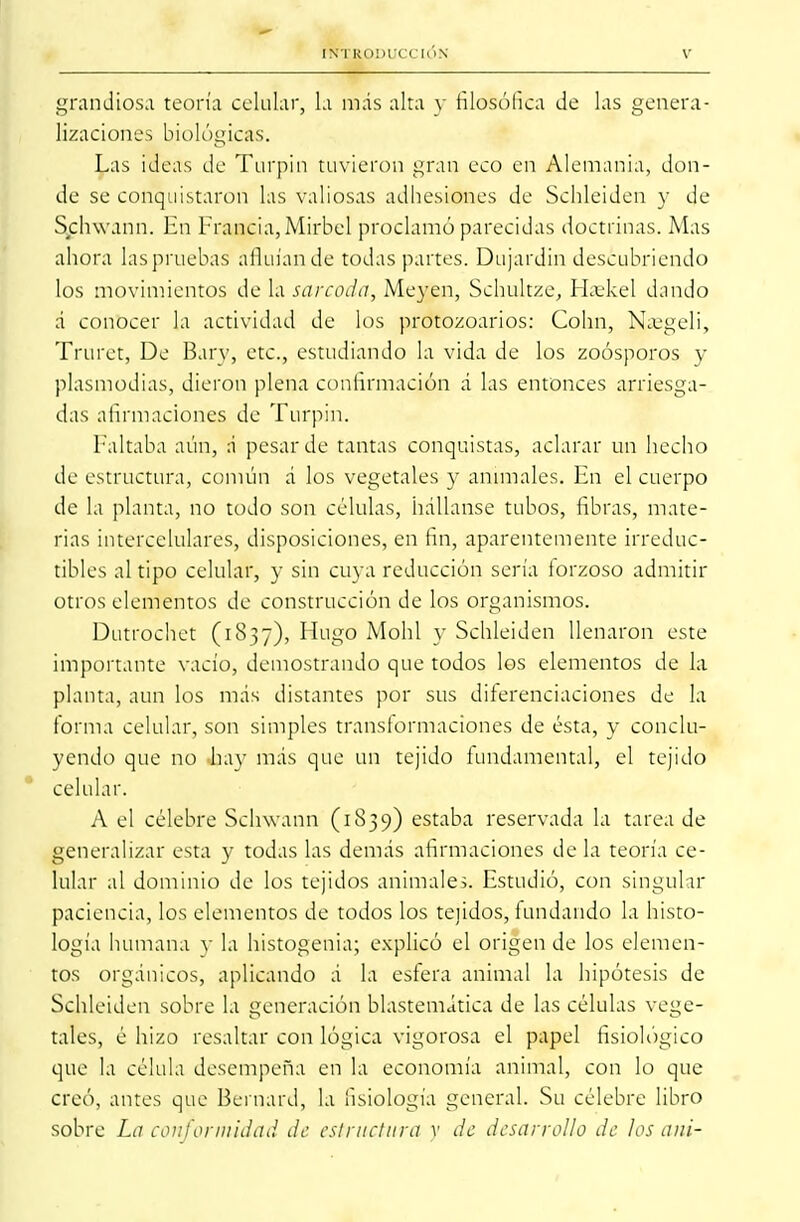 grandiosa teoría celular, la más alta y filosófica de las genera- lizaciones biol ógicas. Las ideas de Turpin tuvieron gran eco en Alemania, don- de se conquistaron las valiosas adhesiones de Schleiden y de Schwann. En Francia, Mirbel proclamó parecidas doctrinas. Mas ahora lasprnebas afluían de todas partes. Dujardin descubriendo los movimientos de la sarcoda, Meyen, Schultze, Haskel dando á conocer la actividad de los protozoarios: Colín, Najgeli, Truret, De Bary, etc., estudiando la vida de los zoosporos y plasmodias, dieron plena confirmación á las entonces arriesga- das afirmaciones de Turpin. [•'altaba aún, á pesar de tantas conquistas, aclarar un hecho de estructura, común a' los vegetales y animales. En el cuerpo de la planta, no todo son células, hállanse tubos, fibras, mate- rias intercelulares, disposiciones, en fin, aparentemente irreduc- tibles al tipo celular, y sin cuya reducción sería forzoso admitir otros elementos de construcción de los organismos. Dutrochet (1837), Hrago Mohl y Schleiden llenaron este importante vacío, demostrando que todos los elementos de la planta, aun los más distantes por sus diferenciaciones de la forma celular, son simples transformaciones de ésta, y conclu- yendo que no hay más que un tejido fundamental, el tejido celular. A el célebre Schwann (1839) estaba reservada la tarea de generalizar esta y todas las demás afirmaciones déla teoría ce- lular al dominio de los tejidos animales. Estudió, con singular paciencia, los elementos de todos los tejidos, fundando la histo- logía humana y la histogenia; explicó el origen de los elemen- tos orgánicos, aplicando á la esfera animal la hipótesis de Schleiden sobre la generación blastemática de las células vege- tales, é hizo resaltar con lógica vigorosa el papel fisiológico que la célula desempeña en la economía animal, con lo que creó, antes que Bernard, la fisiología general. Su célebre libro sobre La conformidad de estructura v de desarrollo de los ani-