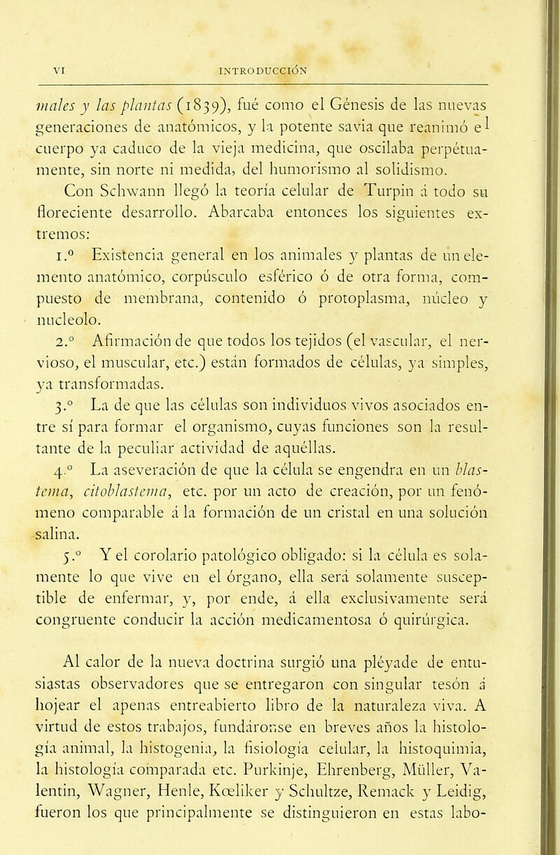 males y las plantas (1839), fué como el Génesis de las nuevas generaciones de anatómicos, y la potente savia que reanimó en- cuerpo ya caduco de la vieja medicina, que oscilaba perpetua- mente, sin norte ni medida, del humorismo al solidismo. Con Schwann llegó la teoría celular de Turpin á todo su floreciente desarrollo. Abarcaba entonces los siguientes ex- tremos: i.° Existencia general en los animales y plantas de un ele- mento anatómico, corpúsculo esférico ó de otra forma, com- puesto de membrana, contenido ó protoplasma, núcleo y nucléolo. 2° Afirmación de que todos los tejidos (el vascular, el ner- vioso, el muscular, etc.) están formados de células, ya simples, ya transformadas. 3.° La de que las células son individuos vivos asociados en- tre sí para formar el organismo, cuyas funciones son la resul- tante de la peculiar actividad de aquéllas. 4.0 La aseveración de que la célula se engendra en un blas- tema, citoblastema, etc. por un acto de creación, por un fenó- meno comparable á la formación de un cristal en una solución salina. 5.0 Y el corolario patológico obligado: si la célula es sola- mente lo que vive en el órgano, ella será solamente suscep- tible de enfermar, y, por ende, á ella exclusivamente será congruente conducir la acción medicamentosa ó quirúrgica. Al calor de la nueva doctrina surgió una pléyade de entu- siastas observadores que se entregaron con singular tesón i hojear el apenas entreabierto libro de la naturaleza viva. A virtud de estos trabajos, fundáronse en breves años la histolo- gía animal, la histogenia, la fisiología celular, la histoquimia, la histología comparada etc. Purkinje, Ehrenberg, Müller, Va- lentín, Wagner, Henle, Kceliker y Schultze, Remack y Leidig, fueron los que principalmente se distinguieron en estas labo-