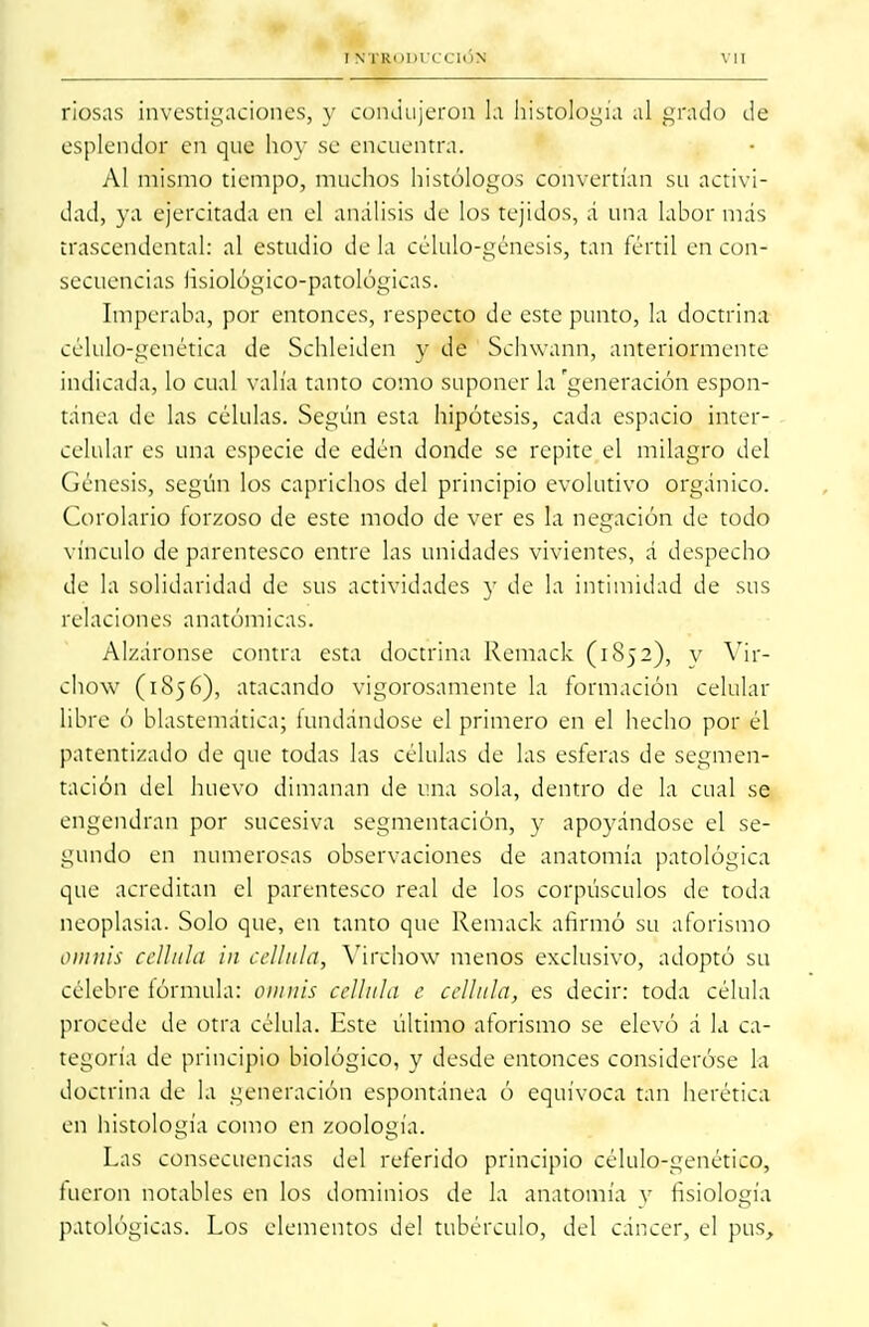 riosas investigaciones, y condujeron fá histología al grado de esplendor en que hoy se encuentra. Al mismo tiempo, muchos histólogos convertían su activi- dad, ya ejercitada en el análisis de los tejidos, á una labor mas trascendental: al estudio de la célulo-génesis, tan fértil en con- secuencias lisiológico-patológicas. Imperaba, por entonces, respecto de este punto, la doctrina célulo-génética de Schleidcn y de Schwann, anteriormente indicada, lo cual valía tanto como suponer la'generación espon- tánea de las células. Según esta hipótesis, cada espacio inter- celular es una especie de edén donde se repite el milagro del Génesis, según los caprichos del principio evolutivo orgánico. Corolario forzoso de este modo de ver es la negación de todo vínculo de parentesco entre las unidades vivientes, á despecho de la solidaridad de sus actividades y de la intimidad de sus relaciones anatómicas. Alzáronse contra esta doctrina Remack (1852), y Vir- chow (1856), atacando vigorosamente la formación celular libre ó blastemática; lundándose el primero en el hecho por él patentizado de que todas las células de las esferas de segmen- tación del huevo dimanan de una sola, dentro de la cual se engendran por sucesiva segmentación, y apoyándose el se- gundo en numerosas observaciones de anatomía patológica que acreditan el parentesco real de los corpúsculos de toda neoplasia. Solo que, en tanto que Remack afirmó su aforismo ornáis cellula in cellula, Virchow menos exclusivo, adoptó su célebre fórmula: omnis cellula c cellula, es decir: toda célula procede de otra célula. Este último aforismo se elevó á la ca- tegoría de principio biológico, y desde entonces consideróse la doctrina de la generación espontánea ó equívoca tan herética en histología como en zoología. Las consecuencias del referido principio célulo-genético, fueron notables en los dominios de la anatomía v fisiología patológicas. Los elementos del tubérculo, del cáncer, el pus,