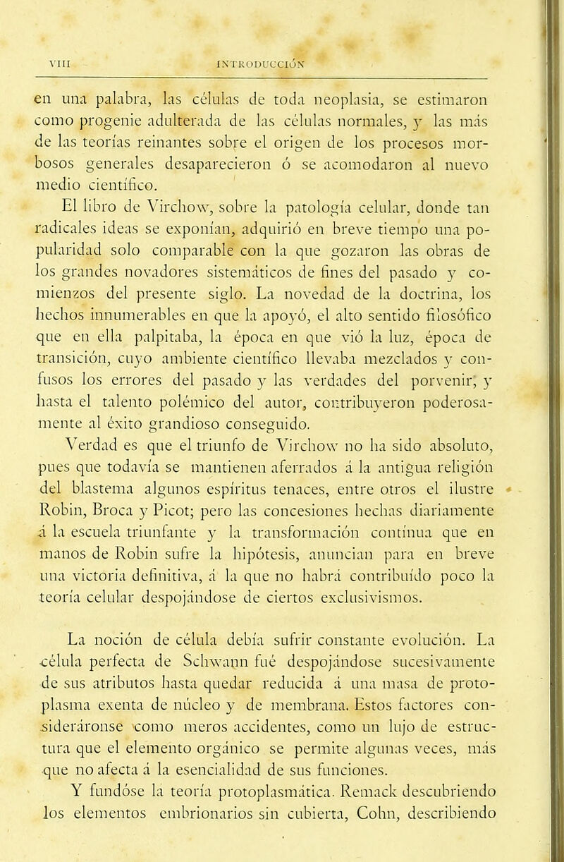 en una palabra, las células de toda neoplasia, se estimaron como progenie adulterada de las células normales, y las más de las teorías reinantes sobre el origen de los procesos mor- bosos generales desaparecieron ó se acomodaron al nuevo medio científico. El libro de Virchow, sobre la patología celular, donde tan radicales ideas se exponían, adquirió en breve tiempo una po- pularidad solo comparable con la que gozaron las obras de los grandes novadores sistemáticos de fines del pasado y co- mienzos del presente siglo. La novedad de la doctrina, los hechos innumerables en que la apoyó, el alto sentido filosófico que en ella palpitaba, la época en que vió k luz, época de transición, cuyo ambiente científico llevaba mezclados y con- fusos los errores del pasado y las verdades del porvenir, y hasta el talento polémico del autor, contribuyeron poderosa- mente al éxito grandioso conseguido. Verdad es que el triunfo de Virchow no ha sido absoluto, pues que todavía se mantienen aferrados á la antigua religión del blastema algunos espíritus tenaces, entre otros el ilustre Robin, Broca y Picot; pero las concesiones hechas diariamente á la escuela triunfante y la transformación continua que en manos de Robin sufre la hipótesis, anuncian para en breve una victoria definitiva, á la que no habrá contribuido poco la teoría celular despojándose de ciertos exclusivismos. La noción de célula debía sufrir constante evolución. La célula perfecta de Schwann fué despojándose sucesivamente de sus atributos hasta quedar reducida á una masa de proto- plasma exenta de núcleo y de membrana. Estos factores con- sideráronse como meros accidentes, como un lujo de estruc- tura que el elemento orgánico se permite algunas veces, más que no aíecta á la esencialidad de sus funciones. Y fundóse la teoría protoplasmática. Remack descubriendo los elementos embrionarios sin cubierta, Cohn, describiendo