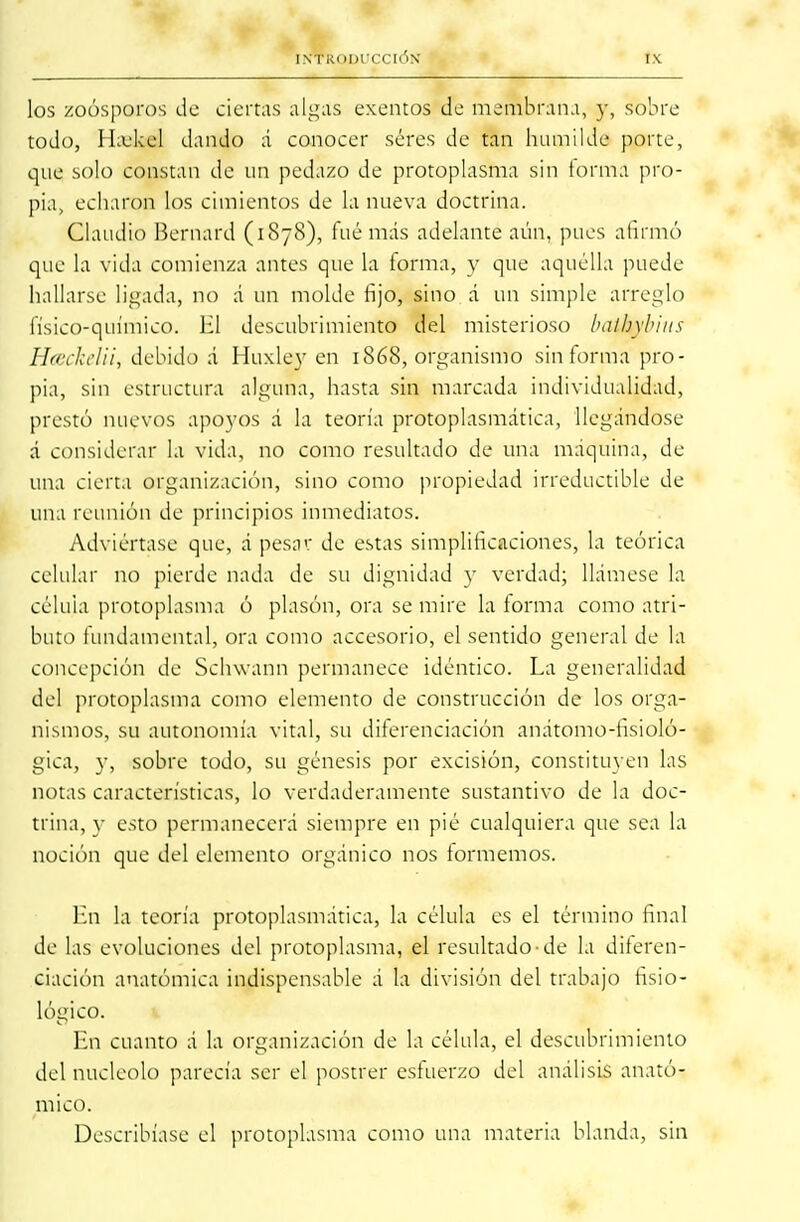 los zoosporos de ciertas algas exentos de membrana, y, sobre todo, Hajkel dando á conocer seres de tan humilde porte, que solo constan de un pedazo de protoplasma sin forma pro- pia, echaron los cimientos de la nueva doctrina. Claudio Bernard (1878), fué más adelante aún, pues afirmó que la vida comienza antes que la forma, y que aquélla puede hallarse ligada, no á un molde fijo, sino á un simple arreglo físico-químico. El descubrimiento del misterioso bathtfbius Hceckelii, debido á Huxley en 1868, organismo sin forma pro- pia, sin estructura alguna, hasta sin marcada individualidad, prestó nuevos apoyos á la teoría protoplasmática, llegándose á considerar la vida, no como resultado de una máquina, de- una cierta organización, sino como propiedad irreductible de una reunión de principios inmediatos. Adviértase que, á pesar de estas simplificaciones, la teórica celular no pierde nada de su dignidad y verdad; llámese la célula protoplasma ó plasón, ora se mire la forma como atri- buto fundamental, ora como accesorio, el sentido general de la concepción de Schwann permanece idéntico. La generalidad del protoplasma como elemento de construcción de los orga- nismos, su autonomía vital, su diferenciación anátomo-fisioló- gica, y, sobre todo, su génesis por excisión, constituyen las notas características, lo verdaderamente sustantivo de la doc- trina, y esto permanecerá siempre en pié cualquiera que sea la noción que del elemento orgánico nos formemos. En la teoría protoplasmática, la célula es el término final de las evoluciones del protoplasma, el resultado-de la diferen- ciación anatómica indispensable á la división del trabajo fisio- lógico. En cuanto á la organización de la célula, el descubrimiento del nucléolo parecía ser el postrer esfuerzo del análisis anató- mico. Describíase el protoplasma como una materia blanda, sin