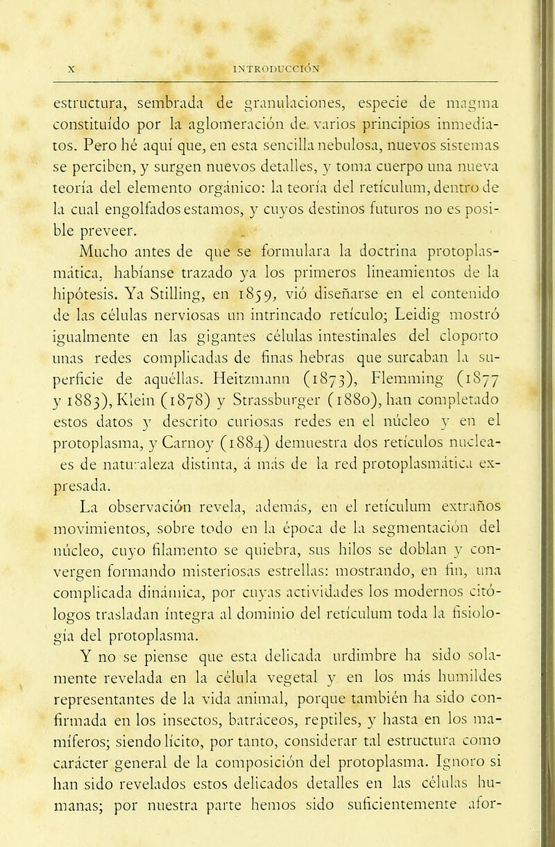 estructura, sembrada de granulaciones, especie de magma constituido por la aglomeración de varios principios inmedia- tos. Pero hé aquí que, en esta sencilla nebulosa, nuevos sistemas se perciben, y surgen nuevos detalles, y toma cuerpo una nueva teoría del elemento orgánico: la teoría del retículum, dentro de la cual engolfados estamos, y cuyos destinos futuros no es posi- ble preveer. Mucho antes de que se formulara la doctrina protoplas- mática, habíanse trazado ya los primeros lincamientos de la hipótesis. Ya Stilling, en 1859, vió diseñarse en el contenido de las células nerviosas un intrincado retículo; Leidig mostró igualmente en las gigantes células intestinales del cloporto unas redes complicadas de finas hebras que surcaban la su- perficie de aquéllas. Heitzmann (1873), Flemming (1877 y 1883), Klein (1878) y Strassburger (1880), han completado estos datos y descrito curiosas redes en el núcleo y en el protoplasma, y Carnoy (1884) demuestra dos retículos nuclea- es de naturaleza distinta, á más de la red protoplasmática ex- presada. La observación revela, además, en el retículum extraños movimientos, sobre todo en la época de la segmentación del núcleo, cuyo filamento se quiebra, sus hilos se doblan y con- vergen formando misteriosas estrellas: mostrando, en fin, una complicada dinámica, por cuyas actividades los modernos ecó- logos trasladan íntegra al dominio del retículum toda la fisiolo- gía del protoplasma. Y no se piense que esta delicada urdimbre ha sido sola- mente revelada en la célula vegetal y en los más humildes representantes de la vida animal, porque también ha sido con- firmada en los insectos, batráceos, reptiles, y hasta en los ma- míferos; siendo lícito, por tanto, considerar tal estructura como carácter general de la composición del protoplasma. Ignoro si han sido revelados estos delicados detalles en las células hu- manas; por nuestra parte hemos sido suficientemente afor-