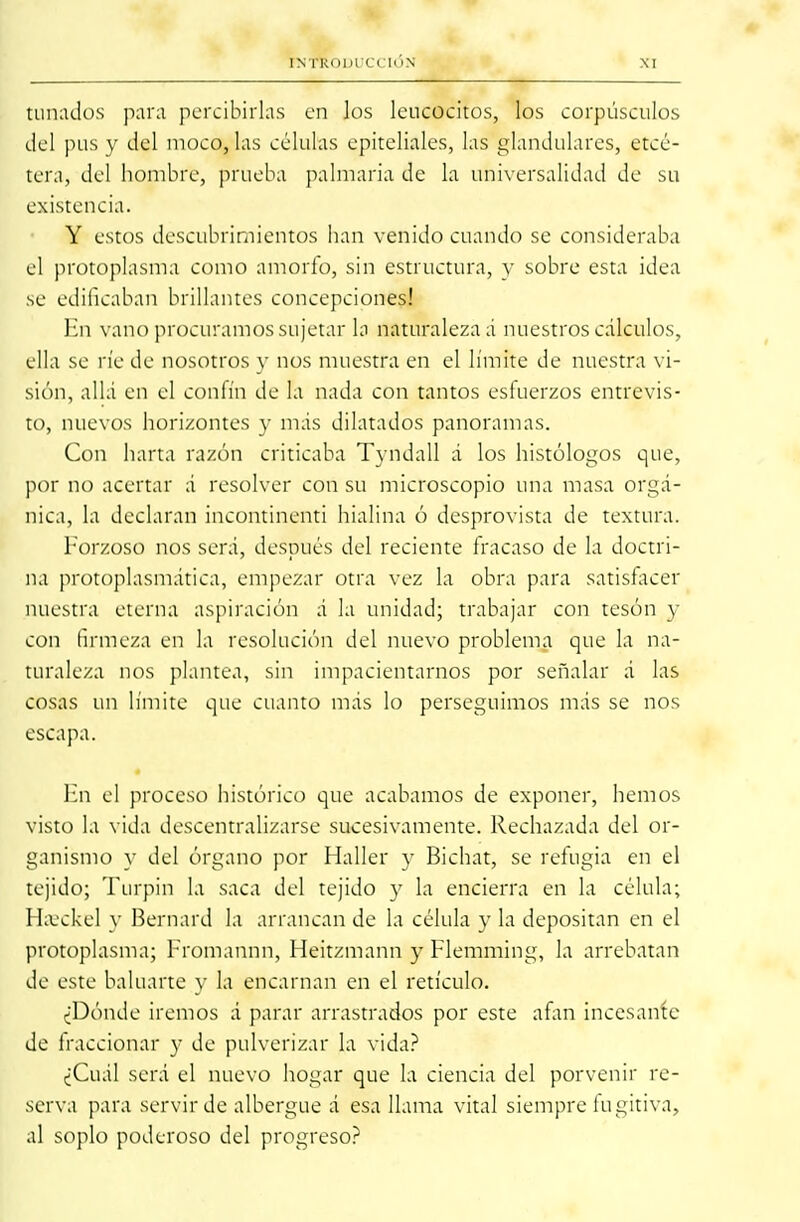 tunados para percibirlas en los leucocitos, los corpúsculos del pus y del moco, las células epiteliales, las glandulares, etcé- tera, del hombre, prueba palmaria de la universalidad de su existencia. Y estos descubrimientos han venido cuando se consideraba el protoplasma como amorfo, sin estructura, y sobre esta idea se edificaban brillantes concepciones! En vano procuramos sujetar la naturaleza á nuestros cálculos, ella se ríe de nosotros y nos muestra en el límite de nuestra vi- sión, allá en el confín de la nada con tantos esfuerzos entrevis- to, nuevos horizontes y más dilatados panoramas. Con harta razón criticaba Tyndall á los histólogos que, por no acertar á resolver con su microscopio una masa orgá- nica, la declaran incontinenti hialina ó desprovista de textura. Forzoso nos será, después del reciente fracaso de la doctri- na protoplasmática, empezar otra vez la obra para satisfacer nuestra eterna aspiración á la unidad; trabajar con tesón y con firmeza en la resolución del nuevo problema que la na- turaleza nos plantea, sin impacientarnos por señalar á las cosas un límite que cuanto más lo perseguimos más se nos escapa. En el proceso histórico que acabamos de exponer, hemos visto la vida descentralizarse sucesivamente. Rechazada del or- ganismo y del órgano por Haller y Bichat, se refugia en el tejido; Turpin la saca del tejido y la encierra en la célula; Hajckel y Bernard la arrancan de la célula y la depositan en el protoplasma; Fromannn, Heitzmann y Flemming, la arrebatan de este baluarte y la encarnan en el retículo. ¿Dónde iremos á parar arrastrados por este afán incesante de fraccionar y de pulverizar la vida? ¿Cuál será el nuevo hogar que la ciencia del porvenir re- serva para servir de albergue á esa llama vital siempre fugitiva, al soplo poderoso del progreso?