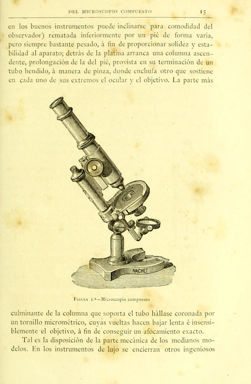 I >KL MICROSCOPIO COMlTr.SI'o iS en los buenos instrumentos puede inclinarse para comodidad del observador) rematada interiormente por un pié de forma varia, pero siempre bastante pesado, á fin de proporcionar solidez y esta- bilidad al aparato; detrás de la platina arranca una columna ascen- dente, prolongación de la del pié, provista en su terminación de un tubo hendido, á manera de pinza, donde enchufa otro que sostiene en cada uno de sus extremos el ocular v el objetivo. La parte más FiGtRi 1.a — Microscopio compuesto culminante de la columna que soporta el tubo hállase coronada por un tornillo micrométrico, cuyas vueltas hacen bajar lenta é insensi- blemente el objetivo, á fin de conseguir un afocamiento exacto. Tal es la disposición de la parte mecánica de los medianos mo- delos. En los instrumentos de lujo se encierran otros ingeniosos