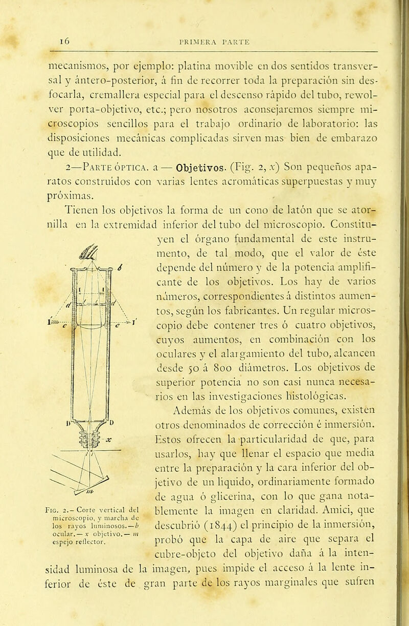 mecanismos, por ejemplo: platina movible en dos sentidos transver- sal y ántero-posterior, á fin de recorrer toda la preparación sin des- focarla, cremallera especial para el descenso rápido del tubo, rewol- ver porta-objetivo, etc.; pero nosotros aconsejaremos siempre mi- croscopios sencillos para el trabajo ordinario de laboratorio: las disposiciones mecánicas complicadas sirven mas bien de embarazo que de utilidad. 2—Parte óptica, a — Objetivos. (Fig. 2, x) Son pequeños apa- ratos construidos con varias lentes acromáticas superpuestas y muy próximas. Tienen los objetivos la forma de un cono de latón que se ator- nilla en la extremidad inferior del tubo del microscopio. Constitu- yen el órgano fundamental de este instru- mento, de tal modo, que el valor de éste depende del número y de la potencia amplifi- cante de los objetivos. Los hay de varios números, correspondientes á distintos aumen- tos, según los fabricantes. Un regular micros- copio debe contener tres ó cuatro objetivos, cuyos aumentos, en combinación con los oculares y el alargamiento del tubo, alcancen desde 50 á 800 diámetros. Los objetivos de superior potencia no son casi nunca necesa- rios en las investigaciones histológicas. Además de los objetivos comunes, existen otros denominados de corrección é inmersión. Estos ofrecen la particularidad de que, para usarlos, hay que llenar el espacio que media entre la preparación y la cara inferior del ob- jetivo de un liquido, ordinariamente formado de agua ó glicerina, con lo que gana nota- blemente la imagen en claridad. Amici, que descubrió (1844) el principio de la inmersión, probó que la capa de aire que separa el cubre-objeto del objetivo daña á la inten- sidad luminosa de la imagen, pues impide el acceso á la lente in- ferior de éste de gran parte de los rayos marginales que sufren FiG. 2.— Corte vertical del microscopio, y marcha de los rayos luminosos.—b ocular.— x objetivo.— ;// espejo reflector.