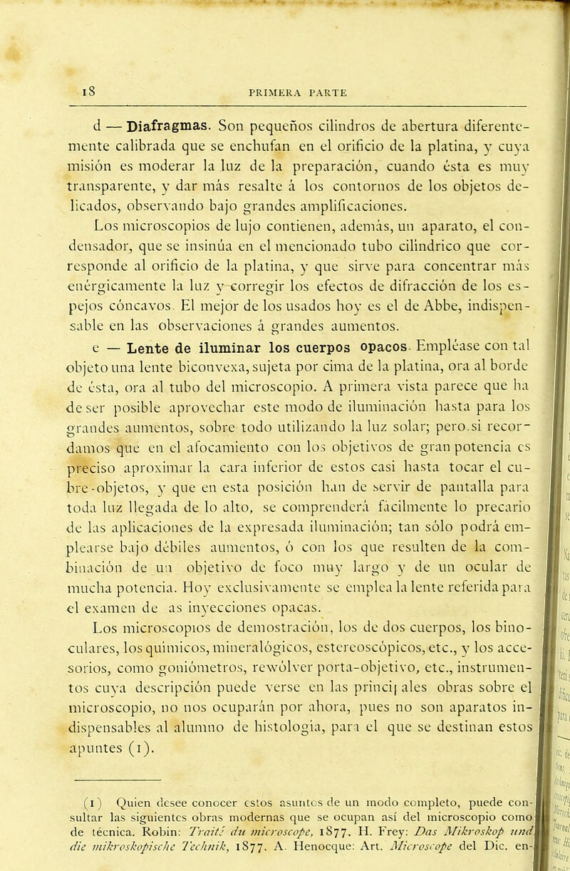 d — Diafragmas. Son pequeños cilindros de abertura diferente- mente calibrada que se enchufan en el orificio de la platina, y cuya misión es moderar la luz de la preparación, cuando ésta es muy transparente, y dar más resalte á los contornos de los objetos de- licados, observando bajo grandes amplificaciones. Los microscopios de lujo contienen, además, un aparato, el con- densador, que se insinúa en el mencionado tubo cilindrico que cor- responde al orificio de la platina, y que sirve para concentrar más enérgicamente la luz y corregir los efectos de difracción de los es- pejos cóncavos. El mejor de los usados hoy es el de Abbe, indispen- sable en las observaciones á grandes aumentos. e — Lente de iluminar los cuerpos opacos. Empléase con tal objeto una lente biconvexa, sujeta por cima de la platina, ora al borde de ésta, ora al tubo del microscopio. A primera vista parece que ha de ser posible aprovechar este modo de iluminación hasta para los grandes aumentos, sobre todo utilizando la luz solar; pero.si recor- damos que en el afocamieuto con los objetivos de gran potencia es preciso aproximar la cara inferior de estos casi hasta tocar el cu- bre-objetos, y que en esta posición han de servir de pantalla para toda luz llegada de lo alto, se comprenderá fácilmente lo precario de las aplicaciones de la expresada iluminación; tan sólo podrá em- plearse bajo débiles aumentos, ó con los que resulten de la com- binación de u:i objetivo de foco muy largo y de un ocular de mucha potencia. Hoy exclusivamente se emplea la lente referida para el examen de as inyecciones opacas. Los microscopios de demostración, los de dos cuerpos, los bino- culares, los químicos, mineralógicos, estereoscópicos, etc., y los acce- sorios, como goniómetros, rewólver porta-objetivo, etc., instrumen- tos cuya descripción puede verse en las princi| ales obras sobre el microscopio, no nos ocuparán por ahora, pues no son aparatos in- dispensables al alumno de histología, pan el que se destinan estos apuntes (i). (i) Quien desee conocer estos asuntes de un modo completo, puede con- sultar las siguientes obras modernas que se ocupan así del microscopio como de técnica. Robin: Traití dn microscope, 1877. H. Frey: Das Mikroskop und die mikroskopisclie Tecluük, 1S77. A- Henocque: Art. Microsiope del Dic. en-1