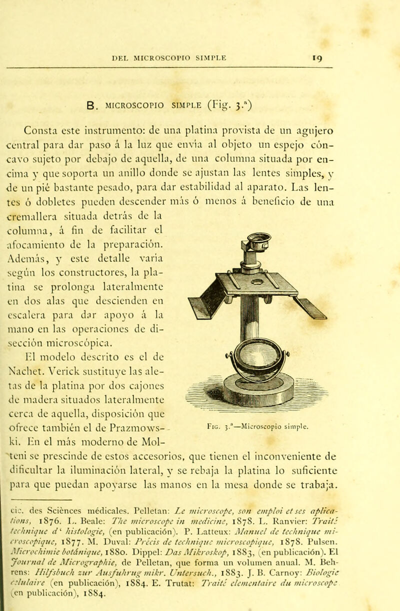 DEL MICROSCOPIO SIMPLE 10 B. MICROSCOPIO SIMPLE (F¡g. 3.) Consta este instrumento: de una platina provista de un agujero central para dar paso á la luz que envía al objeto un espejo cón- cavo sujeto por debajo de aquella, de una columna situada por en- cima y que soporta un anillo donde se ajustan las lentes simples, y ¿c un pié bastante pesado, para dar estabilidad al aparato. Las len- tes ó dobletes pueden descender más ó menos á beneficio de una cremallera situada detrás de la columna, á fin de facilitar el afocamiento de la preparación. Además, v este detalle varia según Los constructores, la pla- tina se prolonga lateralmente en dos alas que descienden en escalera para dar apoyo á la mano en las operaciones de di- s e cción micros c ópi c a. El modelo descrito es el de Nachet. Verick sustituye las ale- tas de la platina por dos cajones de madera situados lateralmente cerca de aquella, disposición que ofrece también el de Prazmows- FlG- 5-—Microsíppio simple, ki. En el más moderno de Mol- teni se prescinde de estos accesorios, que tienen el inconveniente de dificultar la iluminación lateral, y se rebaja la platina lo suficiente para que puedan apovarse las manos en la mesa donde se trabaja. Cíe. des Sciences médicales. Pellelan: Le microscope, son emploi etses apüca- tions, 1876. L. Peale: 'J'hc microscope in medicine, 1S78. I,. Ranvier: Traite technique d' histologie, (en publicación). P. Latteux: Manuel de technique m¡- croscopique, 1877. M. Duval: Précis de technique microscopique, 1878. Pulsen. Microchimiebotánique, 1880. Dippel: DasMikroskop, 1SS3, en publicación). El Jottrnal de Micrographie, de Pelletan, que forma un volumen anual. M. Beh- rens: Ililfsbuch sur Ausfuhrug mikr. Untersuch., 1883. J. B. Carnoy: Biologie dlulaire (en publicación^, 1SS4. E. Trutat: Traite' elementaire du microscope v_en publicación), 1S84.