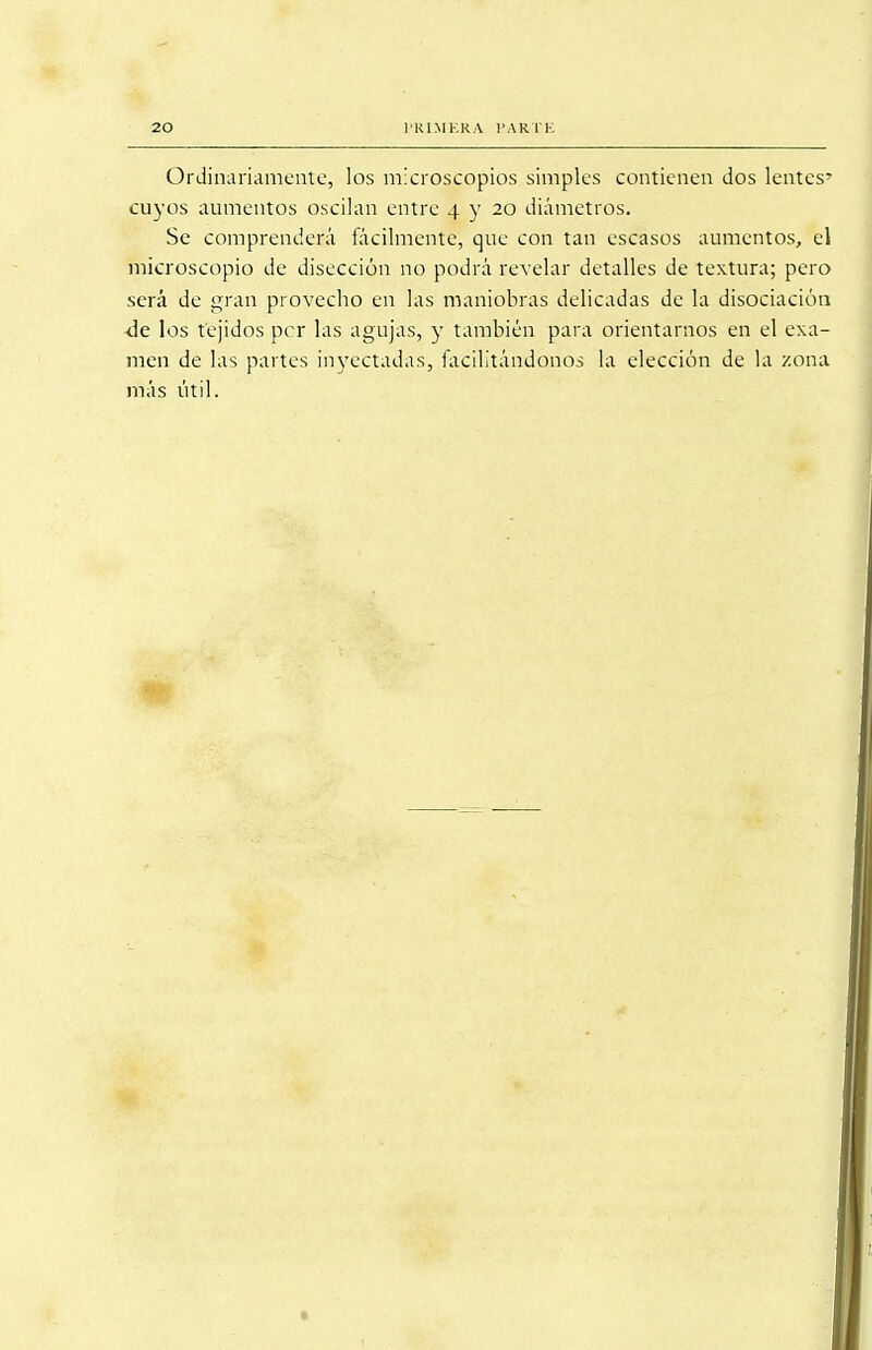 Ordinariamente, los microscopios simples contienen dos lentes' cuyos aumentos oscilan entre 4 y 20 diámetros. Se comprenderá fácilmente, que con tan escasos aumentos, el microscopio de disección no podrá revelar detalles de textura; pero será de gran provecho en las maniobras delicadas de la disociación ■de los tejidos per las agujas, y también para orientarnos en el exa- men de las partes inyectadas, facilitándonos la elección de la zona más útil.