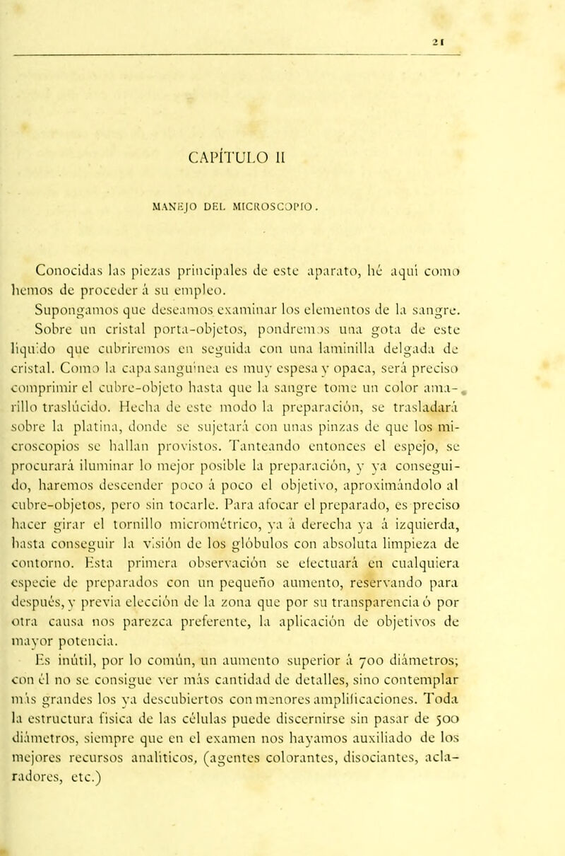 CAPÍTULO II MANEJO DEL MICROSCOPIO. Conocidas las piezas principales de este aparato, lié aquí corad liemos de proceder á su empleo. Supongamos que deseamos examinar los elementos de la sangre. Sobre un cristal porta-objetos, pondrem )s una gota de este- liquido que cubriremos en seguida con una laminilla delgada de cristal. Como la capa sanguínea es muy espesa y opaca, será preciso comprimir el cubre-objeto basta que la sangre tome un color ama-., rlllo traslúcido. Hecha de este modo la preparación, se trasladará sobre la platina, donde se sujetará con unas pinzas de que los mi- croscopios se bailan provistos. Tanteando entonces el espejo, se procurará iluminar lo mejor posible la preparación, y va consegui- do, haremos descender poco á poco el objetivo, aproximándolo al cubre-objetos, pero sin tocarle. Para alocar el preparado, es preciso hacer girar el tornillo micrométrico, ya á derecha ya á izquierda, hasta conseguir la visión de los glóbulos con absoluta limpieza de contorno, l-ista primera observación se efectuará en cualquiera especie de preparados con un pequeño aumento, reservando para después, v previa elección de la zona que por su transparencia ó por otra causa nos parezca preferente, la aplicación de objetivos de mayor potencia. Es inútil, por lo común, un aumento superior á 700 diámetros; con él no se consigue ver más cantidad de detalles, sino contemplar más grandes los va descubiertos con menores amplilicaciones. Toda la estructura tísica de las células puede discernirse sin pasar de 500 diámetros, siempre que en el examen nos hayamos auxiliado de los mejores recursos analíticos, (agentes colorantes, disociantes, acla- radores, etc.)