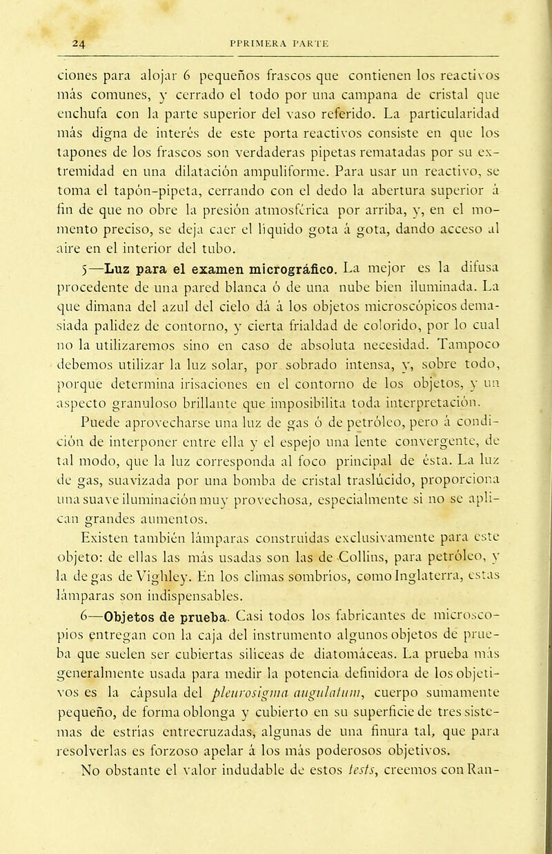 dones para alojar 6 pequeños frascos que contienen los reactivos más comunes, y cerrado el todo por una campana de cristal que enchufa con la parte superior del vaso referido. La particularidad más digna de interés de este porta reactivos consiste en que los tapones de los frascos son verdaderas pipetas rematadas por su ex- tremidad en una dilatación ampuliforme. Para usar un reactivo, se toma el tapón-pipeta, cerrando con el dedo la abertura superior á fin de que no obre la presión atmosférica por arriba, y, en el mo- mento preciso, se deja caer el liquido gota á gota, dando acceso al aire en el interior del tubo. 5— Luz para el examen micrográfico. La mejor es la difusa procedente de una pared blanca ó de una nube bien iluminada. La que dimana del azul del cielo dá á los objetos microscópicos dema- siada palidez de contorno, y cierta frialdad de colorido, por lo cual no la utilizaremos sino en caso de absoluta necesidad. Tampoco debemos utilizar la luz solar, por sobrado intensa, y, sobre todo, porque determina irisaciones en el contorno de los objetos, y un aspecto granuloso brillante que imposibilita toda interpretación. Puede aprovecharse una luz de gas ó de petróleo, pero á condi- ción de interponer entre ella y el espejo una lente convergente, de tal modo, que la luz corresponda al foco principal de ésta. La luz de gas, suavizada por una bomba de cristal traslúcido, proporciona una suave iluminación muy provechosa, especialmente si no se apli- can grandes aumentos. Existen también lámparas construidas exclusivamente para este objeto: de ellas las más usadas son las de Collins, para petróleo, y la de gas deVighley. En los climas sombrios, como Inglaterra, estas lámparas son indispensables. 6— Objetos de prueba. Casi todos los fabricantes de microsco- pios entregan con la caja del instrumento algunos objetos de prue- ba que suelen ser cubiertas silíceas de diatomáceas. La prueba más generalmente usada para medir la potencia definidora de los objeti- vos es la cápsula del pleurosigma augidatum, cuerpo sumamente pequeño, de forma oblonga y cubierto en su superficie de tres siste- mas de estrías entrecruzadas, algunas de una finura tal, que para resolverlas es forzoso apelar á los más poderosos objetivos. No obstante el valor indudable de estos tests, creemos conRan-